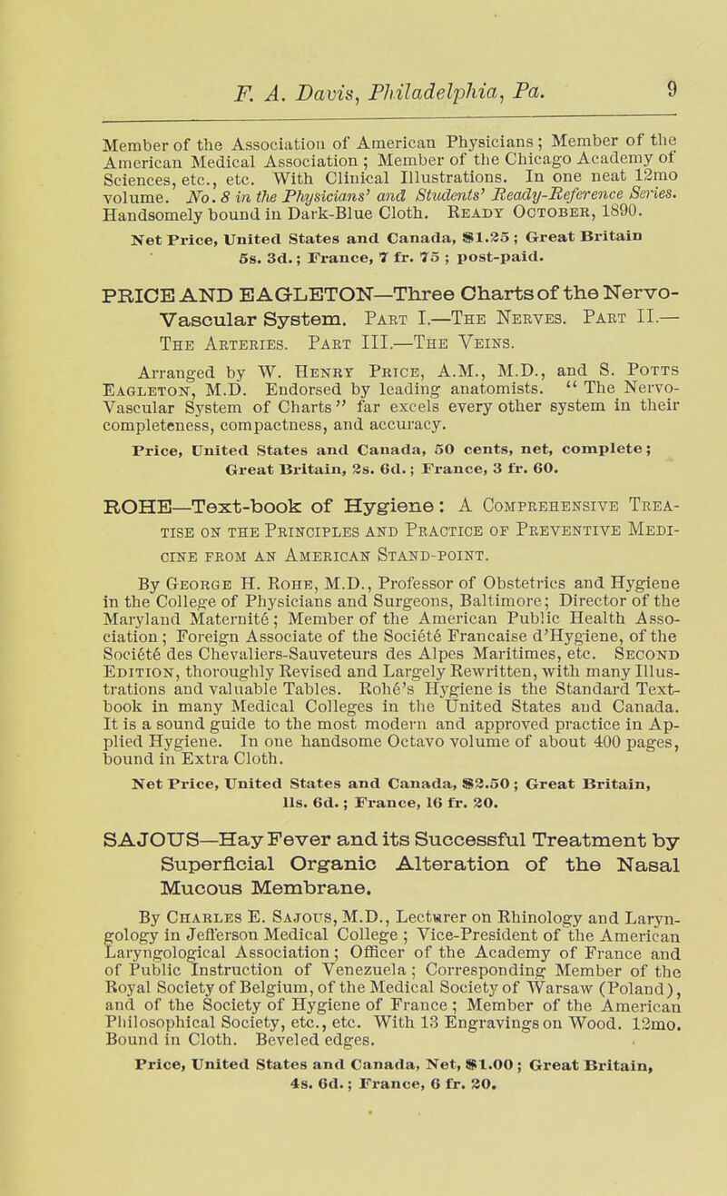 Member of the Association of American Physicians ; Member of the American Medical Association ; Member of the Chicago Academy of Sciences, etc., etc. With Clinical Illustrations. In one neat 12mo volume. No. 8 in the Physicians' and Students' Ready-Reference Series. Handsomely bound in Dark-Blue Cloth. Ready October, 1890. Net Price, United States and Canada, SI.25 ; Great Britain 6s. 3d.; France, 7 fr. 75 ; post-paid. PRICE AND BAGLETON—Three Charts of the Nervo- Vascular System. Part I.—The Nerves. Part II.— The Arteries. Part III.—The Veins. Arranged by W. Henry Price, A.M., M.D., and S. Potts Eagleton, M.D. Endorsed by leading anatomists.  The Nervo- Vascular System of Charts far excels every other system in their completeness, compactness, and accuracy. Price, United States and Canada, 50 cents, net, complete; Great Britain, 3s. 6d.; France, 3 fr. 60. ROHB—Text-book of Hygiene: A Comprehensive Trea- tise ON the Principles and Practice of Preventive Medi- cine from an American Stand-point. By George H. Rohe, M.D., Professor of Obstetrics and Hygiene in the College of Physicians and Surgeons, Baltimore; Director of the Maryland Maternite; Member of the American Public Health Asso- ciation ; Foreign Associate of the Societ6 Francaise d'Hygiene, of the Soci6t6 des Chevaliers-Sauveteurs des Alpes Maritimes, etc. Second Edition, thoroughly Revised and Largely Rewritten, with many Illus- trations and valuable Tables. Roh6's Hygiene is the Standard Text- book in many Medical Colleges in the United States and Canada. It is a sound guide to the most modern and approved practice in Ap- plied Hygiene. In one handsome Octavo volume of about 400 pages, bound in Extra Cloth. Net Price, United States and Canada, $3.50 ; Great Britain, lis. 6d.; France, 16 fr. 30. SAJOUS—Hay Fever and its Successful Treatment by Superficial Organic Alteration of the Nasal Mucous Membrane. By Charles E. Sajous, M.D., Lectarer on Rhinology and Laryn- gology in Jefterson Medical College ; Vice-President of the American Laryngological Association; Officer of the Academy of France and of Public Instruction of Venezuela ; Corresponding Member of the Royal Society of Belgium, of the Medical Society of Warsaw (Poland ), and of the Society of Hygiene of France ; Member of the American Pliilosophical Society, etc., etc. With 13 Engravings on Wood. 12mo. Bound in Cloth. Beveled edges. Price, United States and Canada, Net, $1.00 ; Great Britain, 4s. 6d.; France, 6 fr. 30.