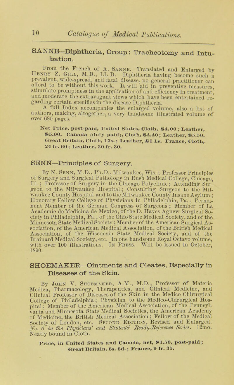 SANNE—Diphtheria, Croup: Tracheotomy and Intu- bation. From the French of A. Sanne. Translated and Enlarged by Henry Z. Gill, M.D., LL.D. Diphtheria having become such a prevalent, wide-spread, and fatal disease, no general practitioner can afford to be without this work. It will aid in preventive measures, stimulate promptness in the application of and efliciency in treatment,' and moderate the extravagant views which have been entertained re- garding certain specifics in the disease Diphtheria. A full Index accompanies the enlarged volume, also a list of authors, making, altogether, a very handsome illustrated volume of over 680 pages. Net Price, post-paid, United States, Cloth, S4.00; L,eather, $5.00. Canada (duty paid), Cloth, S4.40; Leather, S5.50. Great Britain, Cloth, 17s. ; I^eather, *1 Is. France, Cloth, 24 fr. 60 ; Leather, 30 Ir. 30. SBNN—Principles of Surgery. By N. Senn, M.D., Ph.D., Milwaukee, Wis.; Professor Principles of Surgery and Surgical Pathology in Rush Medical College, Chicago, 111.; Professor of Surgery in the Chicago Polyclinic ; Attending Sur- geon to the Milwaukee Hospital; Consulting Surgeon to the Mil- waukee County Hospital and to the Milwaukee County Insane Asylum ; Honorary Fellow College of Physicians in Philadelphia, Pa. ; Perma- nent Member of the German Congress of Surgeons ; Member of La Academie deMedicina de Mexico, of the D. Hayes Agnew Surgical So- ciety in Philadelphia, Pa., of the Ohio State Medical Society, and of the Minnesota State Medical Society ; Member of the American Surgical As- sociation, of the American Medical Association, of the British Medical Association, of the Wisconsin State Medical Society, and of the Brainard Medical Society, etc. In one handsome Royal Octavo volume, with over 100 illustratious. In Press. Will be issued iu October, 1890. SHOEMAKER—Ointments and Oleates, Especially in Diseases of the Skin. By John V. Shoemaker, A.M., M.D., Professor of Materia Medica, Pharmacology, Therapeutics, and Clinical Medicine, and Clinical Professor of Diseases of the Skin in the Medico-Chirurgical College of Philadelphia; Physician to the Medico-Chirurgical Hos- pital ; Member of the American Medical Association, of the Pennsyl- vania and Minnesota State Medical Societies, the American Academy of Medicine, the British Medical Association ; Fellow of the Medical Society of London, etc. Second Edition, Revised and Enlarged. No. 6 in file Physicians^ and Studmts' Jtcady-Beference Scries. 12mo. Neatly bound iu Cloth. Price, in United States and Canada, net, S$1.50, post-paid;