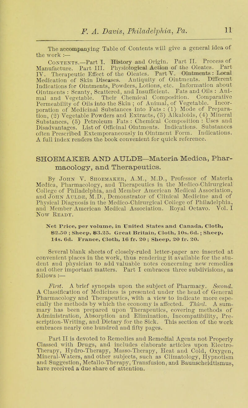 The accompanying Table of Contents will give a general idea of the -work :— Contents.—Part I. History and Origin. Part II. Process of Manufacture. Part III. Physiological Action of the Oleates. Part IV. Therapeutic Efiect of the Oleates. Part V. Ointments : Local Medication of Skin Diseases. Antiquity of Ointments. Different Indications for Ointments, Powders, Lotions, etc. Information about Ointments : Scanty, Scattered, and Insufficient. Fats and Oils : Ani- mal and Vegetable. Their Chemical Composition. Comparative Permeability of Oils into the Skin ; of Animal, of Vegetable. Incor- poration of Medicinal Substances into Fats : (1) Mode of Prepara- tion, (2) Vegetable Powders and Extracts, (3) Alkaloids, (4) Mineral Substances, (5) Petroleum Fats : Chemical Composition : Uses and Disadvantages. List of Officinal Ointments. Indications. Substances often Prescribed Extemporaneously in Ointment Form. Indications. A full index renders the book convenient for quick reference. SHOEMAKER AND AULDE—Materia Medica, Phar- macology, and Therapeutics. By John V. Shoemaker, A.M., M.D., Professor of Materia Medica, Pharmacology, and Therapeutics in the Medico-Chirurgical College of Philadelphia, and Member American Medical Association, and John AuLDE, M.D., Demonstrator of Clinical Medicine and of Physical Diagnosis in the Medico-Chirurgical College of Philadelphia, and Member American Medical Association. Royal Octavo. Vol. I Now Ready. Net Price, per volume, in United States and Canada, Cloth, S2.50 ; Sheep, !g;3.35. Great Britain, Cloth, 10s. 6d.; Sheep, 14s. 6d. France, Cloth, 16 fr. 30 ; Sheep, 30 fr. 30. Several blank sheets of closely-ruled letter-paper are inserted at convenient places in the work, thus rendering it available for the stu- dent and physician to add valuable notes concerning new remedies and other important matters. Part I embraces three subdivisions, as follows :— First. A brief synopsis upon the subject of Pharmacy. Second. A Classification of Medicines is presented under the head of General Pharmacology and Therapeutics, with a view to indicate more espe- cially the methods by which the economy is affected. Third. A sum- mary has been prepared upon Therapeutics, covering methods of Administration, Absorption and Elimination, Incompatibility, Pre- scription-Writing, and Dietary for the Sick. This section of the work embraces nearly one hundred and fifty pages. Part II is devoted to Remedies and Remedial Agents not Properly Classed with Drugs, and includes elaborate articles upon Electro- Therapy, Hydro-Therapy, Masso-Therapy, Heat and Cold, Oxygen, Mineral-Waters, and other subjects, such as Climatology, Hypnotism and Suggestion, Metallo-Therapy, Transfusion, and Baunscheidtismus, have received a due share of attention.
