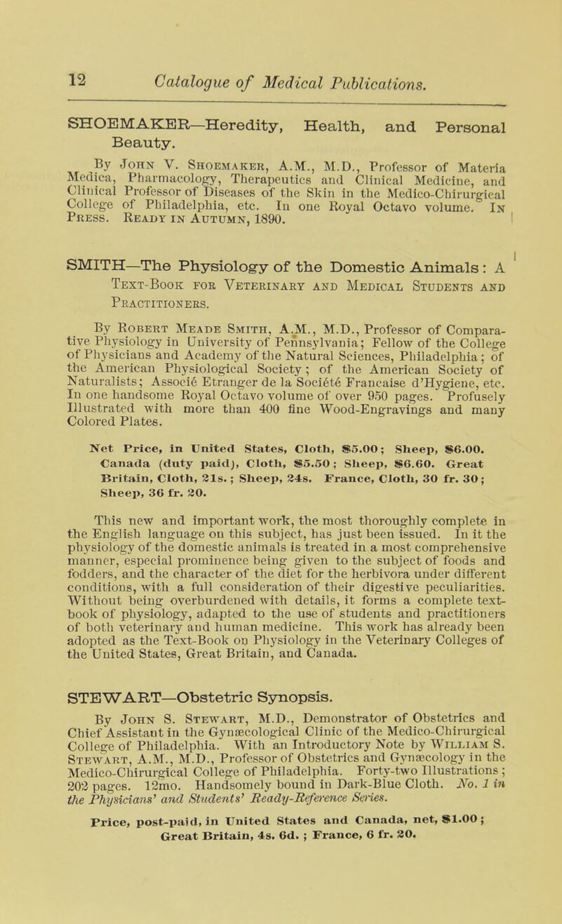 SHOEMAKER—Heredity, Health, and Personal Beauty. By John V. Shoemaker, A.M., M.D., Professor of Materia Mediea, Pharmacolof?y, Therapeutics and Clinical Medicine, and Clinical Professor of Diseases of the Skin in the Medico-Chirurgical College of Philadelphia, etc. lu one Royal Octavo volume. In Press. Ready in Autumn, 1890. SMITH—The Physiology of the Domestic Animals: A Text-Book fob Veterinary and Medical Students and Practitioners. By Robert Meade Smith, A.M., M.D., Professor of Compara- tive Physiology in University of Pennsylvania; Fellow of the College of Physicians and Academy of tlie Natural Sciences, Philadelphia; of the American Physiological Society; of the American Society of Naturalists; Associe Etranger de la Societe Francaise d'Hygiene, etc. In one handsome Royal Octavo volume of over 9.50 pages. Profusely Illustrated with more than 400 fine Wood-Engravings and many Colored Plates. Net Price, In United States, Cloth, S5.00; Sheep, $6.00. Canada (duty paid). Cloth, $5.50; Sheep, $6.60. Great Britain, Cloth, 31s.; Sheep, 84s. France, Cloth, 30 fr. 30; Sheep, 36 £r. 30. This new and important work, the most thoroughly complete in the English language on this subject, has just been issued. In It the physiology of the domestic animals is treated in a most comprehensive manner, especial prominence being given to the subject of foods and fodders, and the character of the diet for the herbivora under different conditions, with a full consideration of their digestive peculiarities. Without being overburdened with details, it forms a complete text- book of physiology, adapted to the use of students and practitioners of both veterinary and human medicine. This work has already been adopted as the Text-Book on Physiology in the Veterinary Colleges of the United States, Great Britain, and Canada. STEWART—Obstetric Synopsis. By John S. Stewart, M.D., Demonstrator of Obstetrics and Chief Assistant in the Gynaecological Clinic of the Medico-Chirurgical College of Philadelphia. With an Introductory Note by William S. Stewart, A.M., M.D., Professor of Obstetrics and Gynaacology in the Medico-Chirurgical College of Philadelphia. Forty-two Illustrations ; 202 pages. 12mo. Handsomely bound in Dark-Blue Cloth. No. 1 in Uie Physicians' and Students' Ready-Refo-ence Smes. Price, post-paid, in United States and Canada, net, Sl.OO;