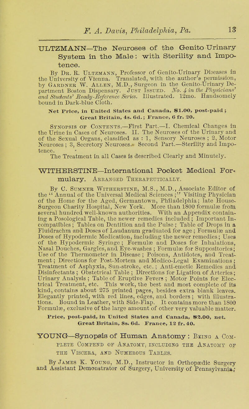 ULTZMANN—The Neuroses of the Genito urinary System in the Male: -with Sterility and Impo- tence. By Dr. R. Ultzmann, Professor of Genito-Urinary Diseases m the University of Vienna. Translated, with the author's permission, by Gardner W. Allen, M.D., Surgeon in the Genito-Urinary De- partment Boston Dispensary. Just Issued. No. 4 in tlie Physiciam' and Students' Beadtj-Reference SeiHes. Illustrated. 12mo. Handsomely bound in Dark-blue Cloth. Net Price, in United States and Canada, SI.00, post-paid; Great Britain, 4s. 6d.; France, 6 fr. 30. Synopsis op Contents.—First Part.—I. Chemical Changes in the Urine in Cases of Neuroses. II. The Neuroses of the Urinary and of the Sexual Organs, classified as : 1, Sensory Neuroses ; 2, Motor Neuroses ; 3, Secretory Neuroses.' Second Part.—Sterility and Impo- tence. The Treatment in all Cases is described Clearly and Minutely. WITHERSTINE—International Pocket Medical For- mulary. Arranged Therapeutically. By C. Sumner Witherstine, M.S., M.D., Associate Editor of the  Annual of the Universal Medical Sciences Visiting Physician of the Home for the Aged, Germantown, Philadelphia; late House- Surgeon Charity Hospital, New York. More than 1800 formulte from several hundred well-known authorities. With an Appendix contain- ing a Posological Table, the newer remedies included; Important In- compatibles ; Tables on Dentition and the Pulse ; Table of Drops in a Fluidrachm and Doses of Laudanum graduated for age ; Formulce and Doses of Hypodermic Medication, including the newer remedies; Uses of the Hypodermic Syringe ; Formulae and Doses for Inhalations, Nasal Douches, Gargles, and Eye-washes ; Formulae for Suppositories; Use of the Thermometer in Disease ; Poisons, Antidotes, and Treat- ment; Directions for Post-Mortem and Medico-Legal Examinations; Treatment of Asphyxia, Sun-stroke, etc.; Anti-emetic Remedies and Disinfectants ; Obstetrical Table ; Directions for Ligation of Arteries; Urinary Analysis ; Table of Eruptive Fevers ; Motor Points for Elec- trical Treatment, etc. This work, the best and most complete of its kind, contains about 275 printed pages, besides extra blank leaves. Elegantly printed, with red lines, edges, and borders ; with illustra- tions. Bound in Leather, with Side-Flap. It contains more than 1800 Formulae, exclusive of the large amount of other very valuable matter. Price, post-paid, in United States and Canada, W3.00, net. Great Britain, 8s. 6d. France, 12 fr. 40. YOUNG—Synopsis of Human Anatomy : Being a Com- plete COMPEND OF ANATOMYj INCLUDIHG THE AnATOMY OF THE Viscera, akd Numerous Tables. By James K. Young, M.D., Instructor in Orthopasdic Surgery and Assistant Demonstrator of Surgery, University of Pennsylvania,*