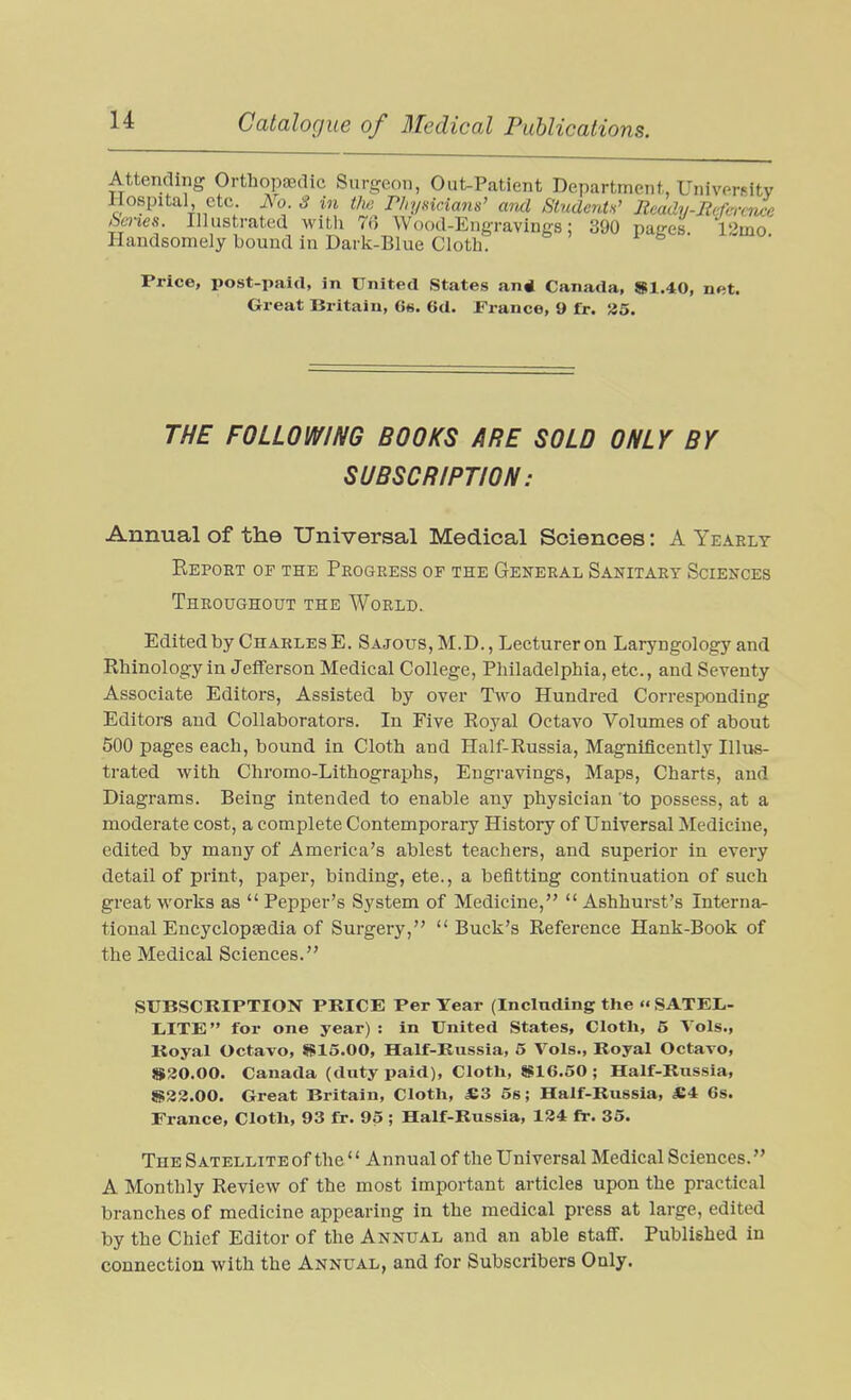 Attending Orthopaidic Surgeon, Out-Patient Department, University Hospital etc. No 3 in t/w r/iysicians' and Students' Jtcadij-Jicfercnce &cnes. Illustrated witli 7i] Wood-Engravings: 390 pages. 12mo Handsomely bound in Dark-Blue Cloth. Price, post-paid, in United States an* Canada, «tl.40, net. Great Britain, 6«. 6d. France, 9 fr. !J5. THE FOLLOWING BOOKS ARE SOLD ONLY BY SUBSCRIPTION: Annual of the Universal Medical Sciences: A Yearly Report op the Progress or the General Sanitary Sciences Throughout the World. Edited by Charles E. Sajous,M.D., Lecturer on Laryngology and Rhinology in Jefferson Medical College, Philadelphia, etc., and Seventy Associate Editors, Assisted by over Two Hundred Corresponding Editors and Collaborators. In Five Royal Octavo Volumes of about 500 pages each, bound in Cloth and Half-Russia, Magnificently Illus- trated with Chromo-Lithographs, Engravings, Maps, Charts, and Diagrams. Being intended to enable any physician 'to possess, at a moderate cost, a complete Contemporary History of Universal Medicine, edited by many of America's ablest teachers, and superior in every detail of print, paper, binding, ete., a befitting continuation of such great works as  Pepper's System of Medicine,  Ashhurst's Interna- tional EncyclopEedia of Surgery,  Buck's Reference Hank-Book of the Medical Sciences. SUBSCRIPTION PRICE Per Tear (Including the « SATEL- lilTE for one year) : in United States, Cloth, 5 A'ols., Koyal Octavo, SS15.00, Half-Russia, 5 Vols., Royal Octavo, $20.00. Canada (duty paid). Cloth, gglG.SO ; Half-Russia, S33.00. Great Britain, Cloth, *3 5s; Half-Russia, «4 6s. France, Cloth, 93 fr. 95 ; Half-Russia, 184 fr. 36. The SATELLiTEof the  Annual of the Universal Medical Sciences. A Monthly Review of the most important articles upon the practical branches of medicine appearing in the medical press at large, edited by the Chief Editor of the Annual and an able stafi. Published in connection with the Annual, and for Subscribers Only.
