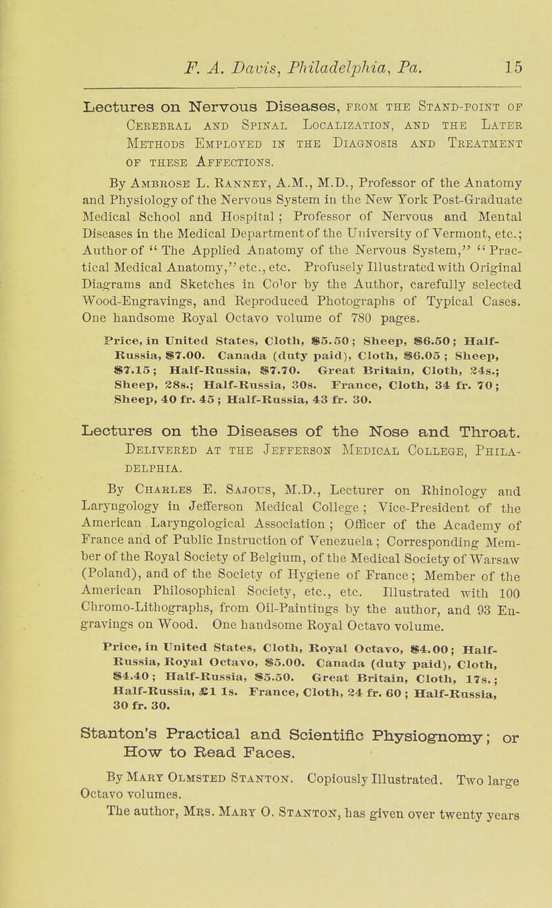 Lectures on Nervous Diseases, from the Stand-point of Cerebral and Spinal Localization, and the Later Methods Employed in the Diagnosis and Treatment of these Affections. By Ambrose L. Rannet, A.M., M.D., Professor of the Anatomy and Physiology of the Nervous System in the New York Post-Graduate Medical School and Hospital ; Professor of Nervous and Mental Diseases in the Medical Department of the University of Vermont, etc.; Author of  The Applied Anatomy of the Nervous System, Prac- tical Medical Anatomy, etc., etc. Profusely Illustrated with Original Diagrams and Sketches in Co^or by the Author, carefully selected Wood-Engravings, and Reproduced Photographs of Typical Cases. One handsome Royal Octavo volume of 780 pages. Price, in United States, Clotli, $5.50; Sheep, $6.50; Half- Russia, 87.00. Canada (duty paid), Cloth, ®6.05 ; Slieep, S7.15; Half-Russia, «7.70. Great Britain, Cloth, 24s.; Sheep, 38s.; Half-Russia, 30s. France, Cloth, 34 fr. 70 ; Sheep, 40 fr. 45 ; Half-Russia, 43 fr. 30. Lectures on the Diseases of the Nose and Throat. Delivered at the Jefferson Medical College, Phila- delphia. By Charles E. Sajous, M.D., Lecturer on Rhinology and Laryngology in Jefferson Medical College ; Vice-President of the American Laryngological Association ; Officer of the Academy of France and of Public Instruction of Venezuela ; Corresponding Mem- ber of the Royal Society of Belgium, of the Medical Society of Warsaw (Poland), and of the Society of Hygiene of France; Member of the American Philosophical Society, etc., etc. Illustrated with 100 Chromo-Lithographs, from Oil-Paintings by the author, and 93 En- gravings on Wood. One handsome Royal Octavo volume. Price, in United States, Cloth, Royal Octavo, $4.00; Half- Russia, Royal Octavo, $5.00. Canada (duty paid). Cloth, $4.40; Half-Russia, $5.50. Great Britain, Cloth, 17s.; Half-Russia, £1 Is. France, Cloth, 34 fr. 60 ; Half-Russia, 30 fr. 30. Stanton's Practical and Scientific Physiognomy; or How to Read Faces. By Mart Olmsted Stanton. Copiously Illustrated. Two large Octavo volumes. The author, Mrs. Mart 0. Stanton, has given over twenty years