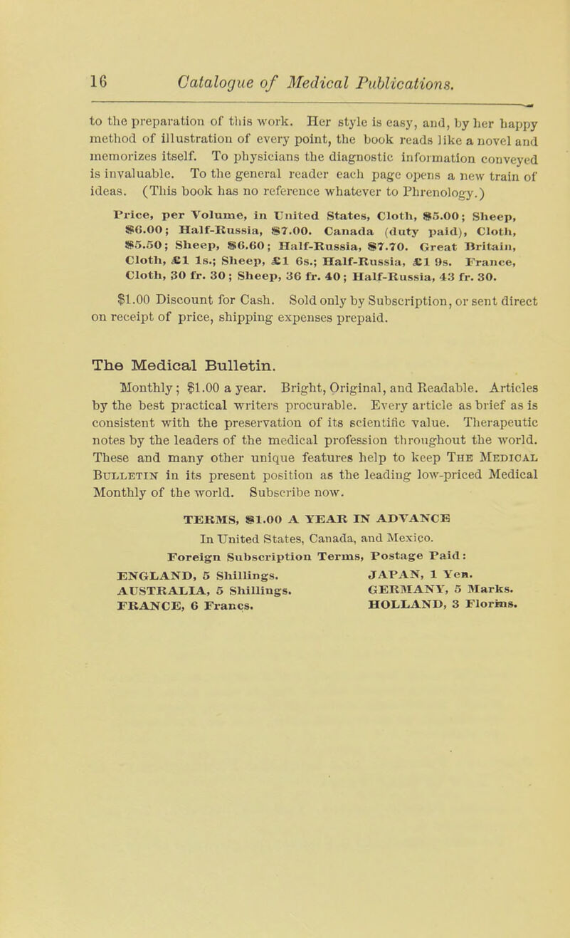 to the preparation of tliis work. Her style is easy, and, by her happy method of illustration of every point, the book reads like a novel and memorizes itself. To physicians the diagnostic information conveyed is invaluable. To the general reader each page opens a new train of ideas. (This book has no reference whatever to Phrenology.) Price, per Volume, in United States, Clotli, 85.00; Sheep, »6.00; Half-Russia, «7.00. Canada (duty paid). Cloth, SiS.SO; Sheep, »6.60; Half-Russia, S!7,70, Great Britain, Cloth, «1 Is.; Sheep, S,l 6s.; Half-Russia, S.1 9s. France, Cloth, 30 fir. 30 ; Sheep, 36 fr. 40 ; Half-Russia, 43 fr. 30. $1.00 Discount for Cash. Sold only by Subscription, or sent direct on receipt of price, shipping expenses prepaid. The Medical Bulletin. Monthly; §1.00 a year. Bright, Original, and Readable. Articles by the best practical writers procui-able. Every article as brief as is consistent with the preservation of its scientific value. Therapeutic notes by the leaders of the medical profession throughout the world. These and many other unique features help to keep The Medical Bulletin in its present position as the leading low-priced Medical Monthly of the world. Subscribe now. TERMS, ®1.00 A YEAR IN ADVANCE In United States, Canada, and Mexico. Foreign Subscription Terms, Postage Paid: ENGLAND, 5 Shillings. JAPAN, 1 Yew. AUSTRALIA, 5 Shillings. GERMANY, 5 Marks. FRANCE, 6 Francs. HOLLAND, 3 Florins.