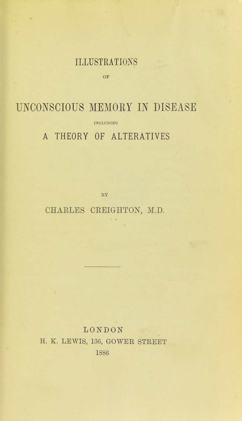 ILLUSTRATIONS OF UNCONSCIOUS MEMORY IN DISEASE INCLUDING A THEORY OF ALTERATIVES BY CHARLES CREIGHTON, M.D. LONDON H. K. LEWIS, 136, GOWER STREET 1886