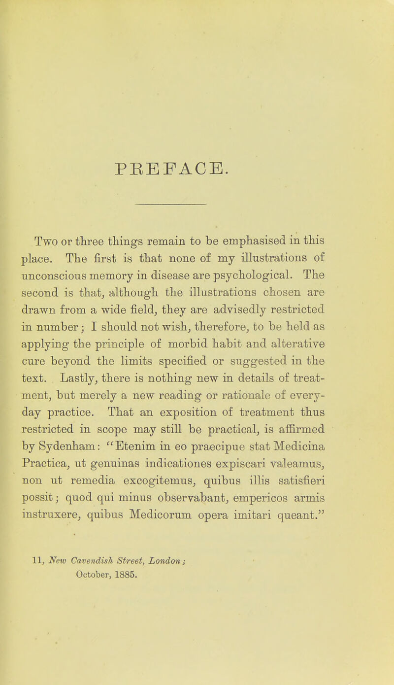 PEEFACE. Two or three things remain to be emphasised in this place. The first is that none of my illustrations of unconscious memory in disease are psychological. The second is thatj although the illustrations chosen are drawn from a wide field^ they are advisedly restricted in number; I should not wish^ therefore^ to be held as applying the principle of morbid habit and alterative cure beyond the limits specified or suggested in the text. Lastlythere is nothing new in details of treat- ment, but merely a new reading or rationale of every- day practice. That an exposition of treatment thus restricted in scope may still be practical, is affirmed by Sydenham: '^Etenim in eo praecipue stat Medicina Practica, ut genuinas indicationes expiscari valeamus, non ut remedia excogitemus, quibus illis satisfieri possit; quod qui minus observabant, empericos armis instruxere, quibus Medicorum opera imitari queant. 11, New Cavendish Street, London; October, 1885.