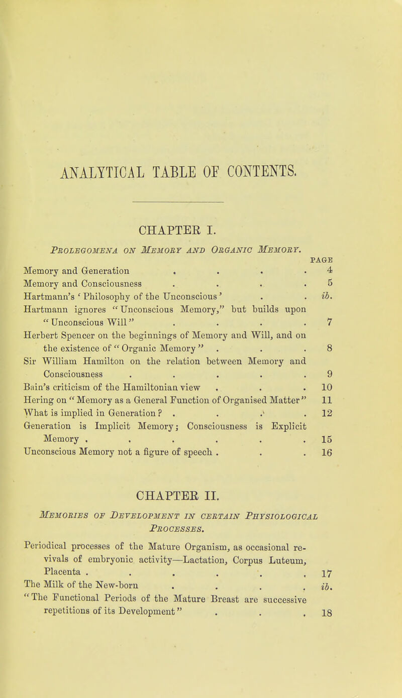 ANALYTICAL TABLE OF CONTENTS. CHAPTER I. Prolegomena on Memory and Organic Memory. PAGE Memory and Generation , . . .4 Memory and Consciousness . . . .5 Hartmann's'Philosopby of the Unconscious' . . ib. Hartmann ignores  Unconscious Memory, but builds upon  Unconscious Will . . . .7 Herbert Spencer on the beginnings of Memory and Will, and on the existence of  Organic Memory . . .8 Sii- William Hamilton on the relation between Memory and Consciousness . . . . .9 Bain's criticism of the Hamiltonian view . . .10 Hering on  Memory as a General Function of Organised Matter  11 What is implied in Generation ? . . / .12 Generation is Implicit Memory; Consciousness is Explicit Memory . . . , . .15 Unconscious Memory not a figure of speech . . .16 CHAPTEE II. Memories of Development in certain Physiological Processes. Periodical processes of the Mature Organism, as occasional re- vivals of embryonic activity—Lactation, Corpus Luteum, Placenta . . . . . .17 The Milk of the New-born .... ib. The Functional Periods of the Mature Breast are successive repetitions of its Development . . .18