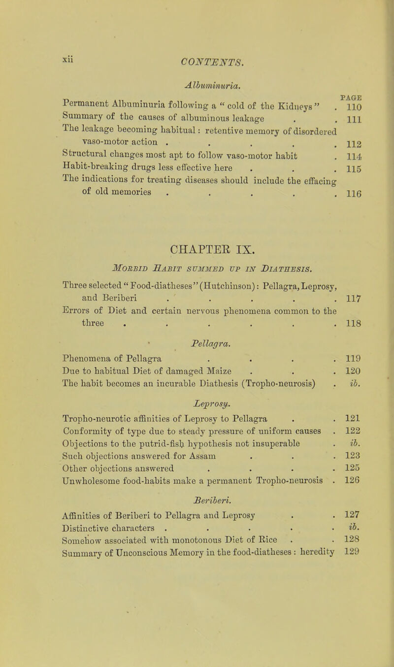 Albuminuria. ■n J »1, . PAGE 1 ermanent Albuminuna following a  cold of the Kidneys  . 110 Summary of the causes of albuminous leakage . . m The leakage becoming habitual: retentive memory of disordered vaso-motor action . . , . . 112 Structural changes most apt to follow vaso-motor habit . 114 Habit-breaking drugs less effective here . . . 115 The indications for treating diseases should include the effacing of old memories . , . . .116 CHAPTEE IX. Morbid Rabit summed up in Diathesis. Three selected  Food-diatheses (Hutchinson): Pellagra,Leprosy, and Beriberi . . . . . 117 Errors of Diet and certain nervous phenomena common to the three ...... 118 Pellagra. Phenomena of Pellagra .... 119 Due to habitual Diet of damaged Maize . . . 120 The habit becomes an incurable Diathesis (Tropho-neurosis) . ib. Leprosy. Tropho-neurotic affinities of Leprosy to Pellagra . . 121 Conformity of type due to steady pressure of uniform causes . 122 Objections to the putrid-fish hypothesis not insuperable . ib. Such objections answered for Assam . . . 123 Other objections answered .... 125 Unwholesome food-habits make a permanent Tropho-neurosis . 126 Sei'iberi. Affinities of Beriberi to Pellagra and Leprosy . . 127 Distinctive characters . . . . . ib. Somehow associated with monotonous Diet of Rice . . 128 Summary of Unconscious Memory in the food-diatheses : heredity 129