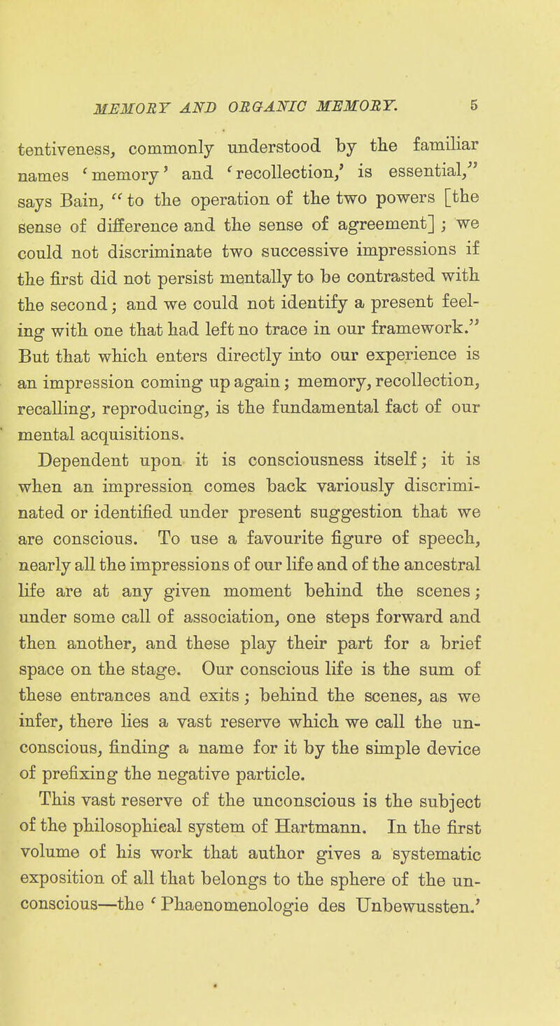 tentiveness, commonly understood by the familiar names 'memory' and 'recollection/ is essential/' says Bain, to the operation of the two powers [the sense of difference and the sense of agreement] ; we could not discriminate two successive impressions if the first did not persist mentally to be contrasted with the second; and we could not identify a present feel- ing with one that had left no trace in our framework/* But that which enters directly into our experience is an impression coming up again; memory, recollection, recalling, reproducing, is the fundamental fact of our mental acquisitions. Dependent upon it is consciousness itself; it is when an impression comes back variously discrimi- nated or identified under present suggestion that we are conscious. To use a favourite figure of speech, nearly all the impressions of our life and of the ancestral life are at any given moment behind the scenes; under some call of association, one steps forward and then another, and these play their part for a brief space on the stage. Our conscious life is the sum of these entrances and exits; behind the scenes, as we infer, there lies a vast reserve which we call the un- conscious, finding a name for it by the simple device of prefixing the negative particle. This vast reserve of the unconscious is the subject of the philosophical system of Hartmann. In the first volume of his work that author gives a systematic exposition of all that belongs to the sphere of the un- conscious—the ' Phaenomenologie des Unbewussten.'