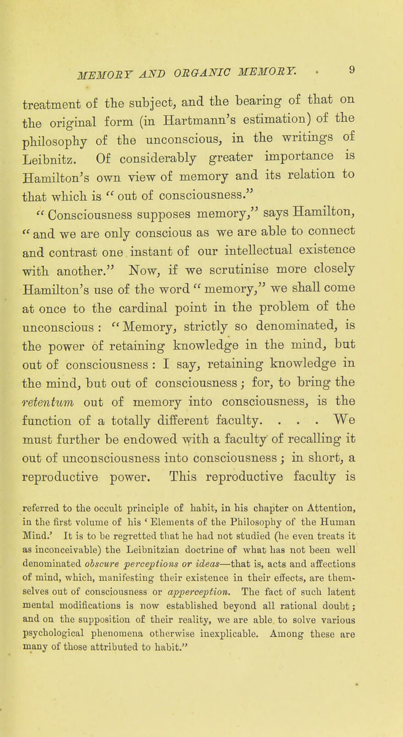 treatment of the subject, and the bearing of that on the original form (in Hartmann's estimation) of the philosophy of the unconscious, in the writings of Leibnitz. Of considerably greater importance is Hamilton's own view of memory and its relation to that which is  out of consciousness.  Consciousness supposes memory/' says Hamilton, and we are only conscious as we are able to connect and contrast one instant of our intellectual existence with another. Now, if we scrutinise more closely Hamilton's use of the word  memory, we shall come at once to the cardinal point in the problem of the unconscious :  Memory, strictly so denominated, is the power of retaining knowledge in the mind, but out of consciousness : I say, retaining knowledge in the mind, but out of consciousness; for, to bring the retentum out of memory into consciousness, is the function of a totally different faculty. . . . We must further be endowed with a faculty of recalling it out of unconsciousness into consciousness; in short, a reproductive power. This reproductive faculty is referred to tlie occult principle o£ habit, in his chapter on Attention, in the first volume of his ' Elements of the Philosophy of the Human Mind.' It is to be regretted that he had not studied (he even treats it as inconceivable) the Leibnitzian doctrine of what has not been well denominated obscure perceptions or ideas—that is, acts and affections of mind, which, manifesting their existence in their effects, are them- selves out of consciousness or apperception. The fact of such latent mental modifications is now established beyond all rational doubt j and on the supposition of their reality, we are able to solve various psychological phenomena otherwise inexplicable. Among these are many of those attributed to habit.