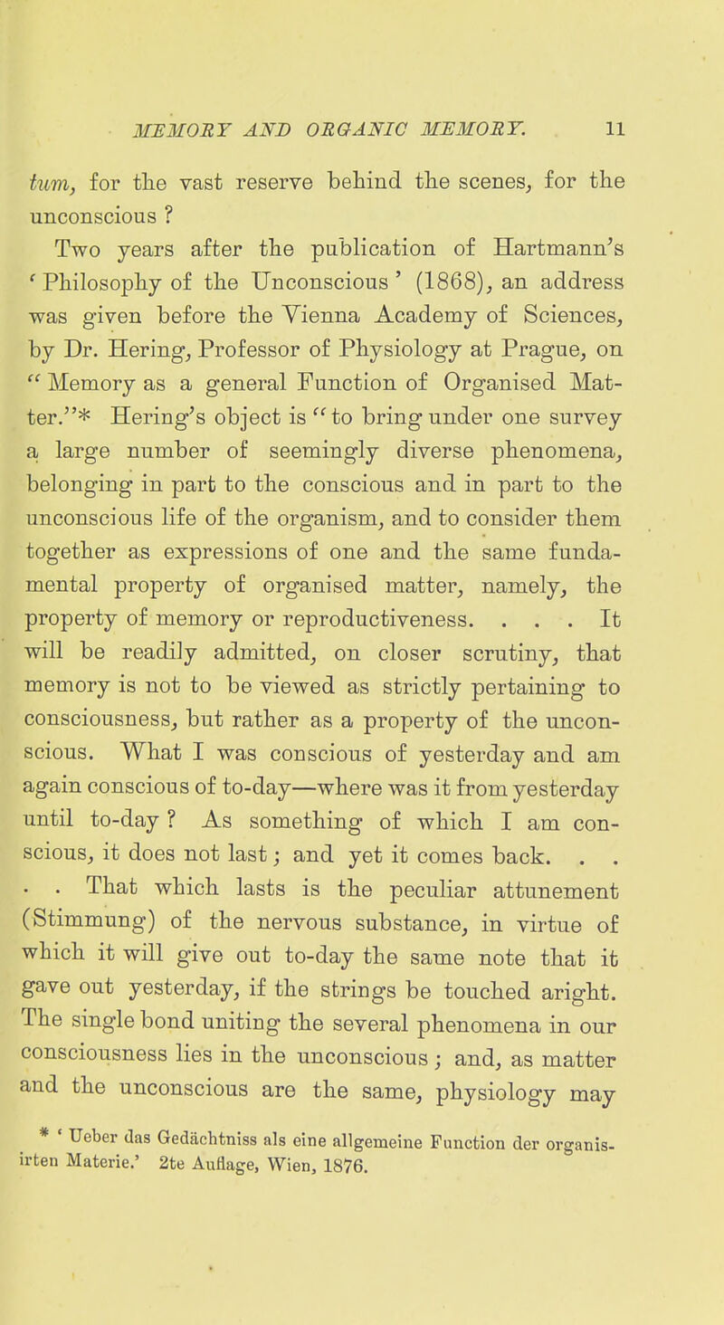 turn, for tlie vast reserve behind the scenes, for the unconscious ? Two years after the publication of Hartmann's ' Philosophy of the Unconscious ' (1868), an address was given before the Vienna Academy of Sciences, by Dr. Hering, Professor of Physiology at Prague, on  Memory as a general Function of Organised Mat- ter,* Hering's object is ^^to bring under one survey a, large number of seemingly diverse phenomena, belonging in part to the conscious and in part to the unconscious life of the organism, and to consider them together as expressions of one and the same funda- mental property of organised matter, namely, the property of memory or reproductiveness. ... It will be readily admitted, on closer scrutiny, that memory is not to be viewed as strictly pertaining to consciousness, but rather as a property of the uncon- scious. What I was conscious of yesterday and am again conscious of to-day—where was it from yesterday until to-day ? As something of which I am con- scious, it does not last; and yet it comes back. . . . . That which lasts is the peculiar attunement (Stimmung) of the nervous substance, in virtue of which it will give out to-day the same note that it gave out yesterday, if the strings be touched aright. The single bond uniting the several phenomena in our consciousness lies in the unconscious; and, as matter and the unconscious are the same, physiology may * ' Ueber das Gedachtniss als eine allgemeine Function der organis- irten Materie,' 2te Autiage, Wien, 1876.