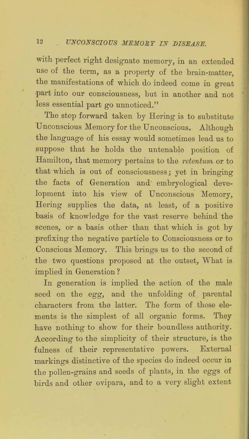 with perfect vigkt designate memory, in an extended use of the term, as a property of the brain-matter, the manifestations of which do indeed come in great •part into our consciousness, but in another and not less essential part go unnoticed. The step forward taken by Hering is to substitute Unconscious Memory for the Unconscious. Although the language of his essay would sometimes lead us to suppose that he holds the untenable position of Hamilton, that memory pertains to the retentum or to that which is out of consciousness; yet in bringing the facts of Greneration and embryological deve- lopment into his view of Unconscious Memory, Hering supplies the data, at least, of a positive basis of knowledge for the vast reserve behind the scenes, or a basis other than that which is got by prefixing the negative particle to Consciousness or to Conscious Memory. This brings us to the second of the two questions proposed at the outset. What is implied in Generation ? In generation is implied the action of the male seed on the egg, and the unfolding of parental characters from the latter. The form of these ele- ments is the simplest of all organic forms. They have nothing to show for their boundless authority. According to the simplicity of their structure, is the fulness of their representative powers. External markings distinctive of the species do indeed occur in the pollen-grains and seeds of plants, in the eggs of birds and other ovipara, and to a very slight extent