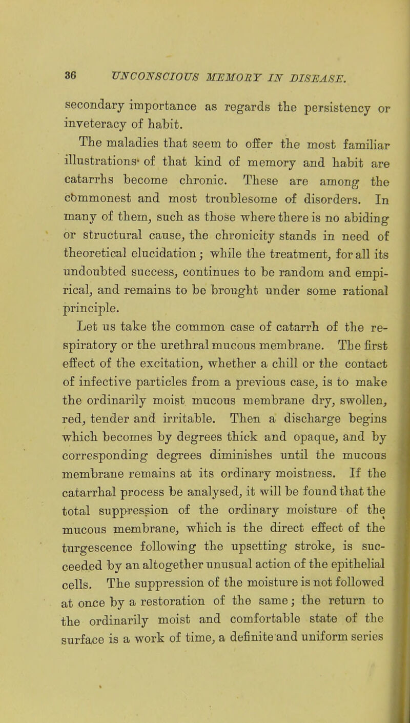 secondary importance as regards tlie persistency or inveteracy of habit. The maladies that seem to offer the most familiar illustrations* of that kind of memory and habit are catarrhs become chronic. These are among the cbmmonest and most troublesome of disorders. In many of them^ such as those where there is no abiding or structural cause, the chronicity stands in need of theoretical elucidation; while the treatment, for all its undoubted success, continues to be random and empi- rical, and remains to be brought under some rational principle. Let us take the common case of catarrh of the re- spiratory or the urethral mucous membrane. The first effect of the excitation, whether a chill or the contact of infective particles from a previous case, is to make the ordinarily moist mucous membrane dry, swollen, red, tender and irritable. Then a discharge begins which becomes by degrees thick and opaque, and by corresponding degrees diminishes until the mucous membrane remains at its ordinary moistness. If the catarrhal process be analysed, it will be found that the total suppression of the ordinary moisture of the mucous membrane, which is the direct effect of the turgescence following the upsetting stroke, is suc- ceeded by an altogether unusual action of the epithelial cells. The suppression of the moisture is not followed at once by a restoration of the same; the return to the ordinarily moist and comfortable state of the surface is a work of time, a definite and uniform series