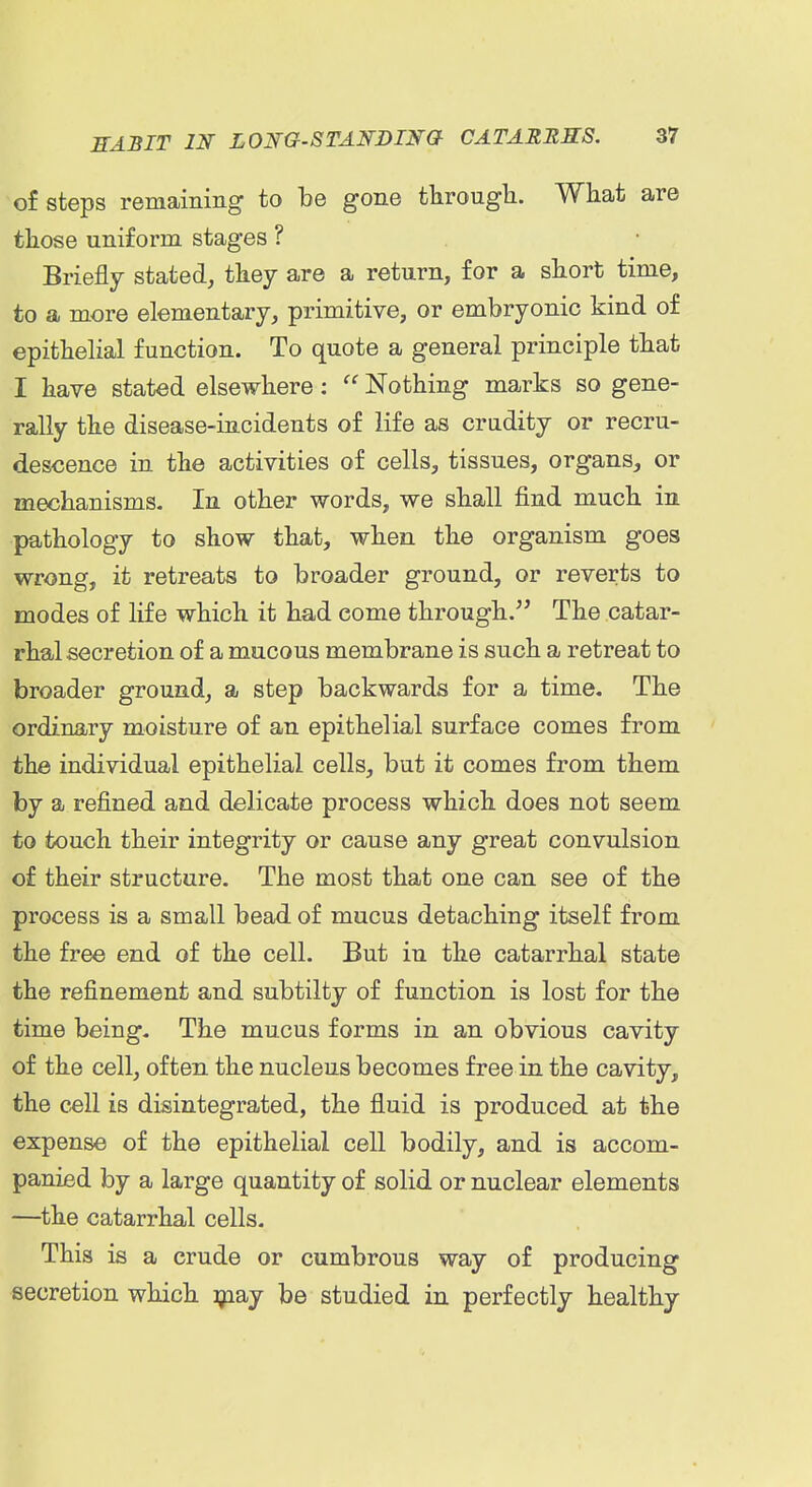 of steps remaining to be gone througli. Wliat are those uniform stages ? Briefly stated, tkey are a return, for a short time, to a more elementary, primitive, or embryonic kind of epithelial function. To quote a general principle that I have stated elsewhere:  Nothing marks so gene- rally the disease-incidents of life as crudity or recru- descence in the activities of cells, tissues, organs, or mechanisms. In other words, we shall find much in pathology to show that, when the organism goes wrong, it retreats to broader ground, or reverts to modes of life which it had come through. The catar- rhal secretion of a mucous membrane is such a retreat to broader ground, a step backwards for a time. The ordinary moisture of an epithelial surface comes from the individual epithelial cells, but it comes from them by a refined and delicate process which does not seem to touch their integrity or cause any great convulsion of their structure. The most that one can see of the process is a small bead of mucus detaching itself from the free end of the cell. But in the catarrhal state the refinement and subtilty of function is lost for the time being. The mucus forms in an obvious cavity of the cell, often the nucleus becomes free in the cavity, the cell is disintegrated, the fluid is produced at the expense of the epithelial cell bodily, and is accom- panied by a large quantity of solid or nuclear elements —the catarrhal cells. This is a crude or cumbrous way of producing secretion which ijiay be studied in perfectly healthy