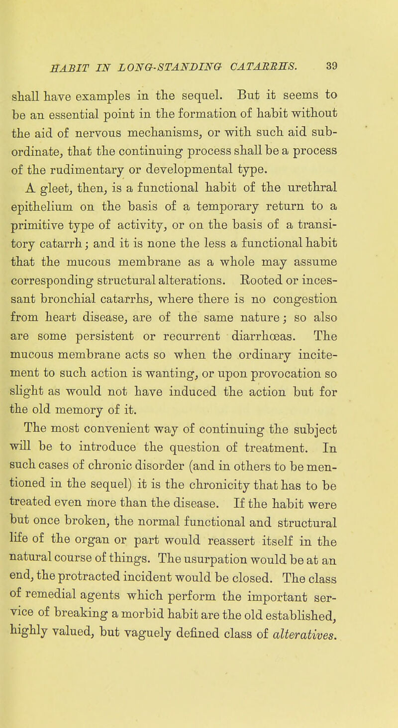 shall have examples in the sequel. But it seems to be an essential point in the formation of habit without the aid of nervous mechanisms, or with such aid sub- ordinate, that the continuing process shall be a process of the rudimentary or developmental type. A gleet, then, is a functional habit of the urethral epithelium on the basis of a temporary return to a primitive type of activity, or on the basis of a transi- tory catarrh; and it is none the less a functional habit that the mucous membrane as a whole may assume corresponding structural alterations. Rooted or inces- sant bronchial catarrhs, where there is no congestion from heart disease, are of the same nature; so also are some persistent or recurrent diarrhoeas. The mucous membrane acts so when the ordinary incite- ment to such action is wanting, or upon provocation so slight as would not have induced the action but for the old memory of it. The most convenient way of continuing the subject will be to introduce the question of treatment. In such cases of chronic disorder (and in others to be men- tioned in the sequel) it is the chronicity that has to be treated even more than the disease. If the habit were but once broken, the normal functional and structural life of the organ or part would reassert itself in the natural course of things. The usurpation would be at an end, the protracted incident would be closed. The class of remedial agents which perform the important ser- vice of breaking a morbid habit are the old established, highly valued, but vaguely defined class of alteratives.