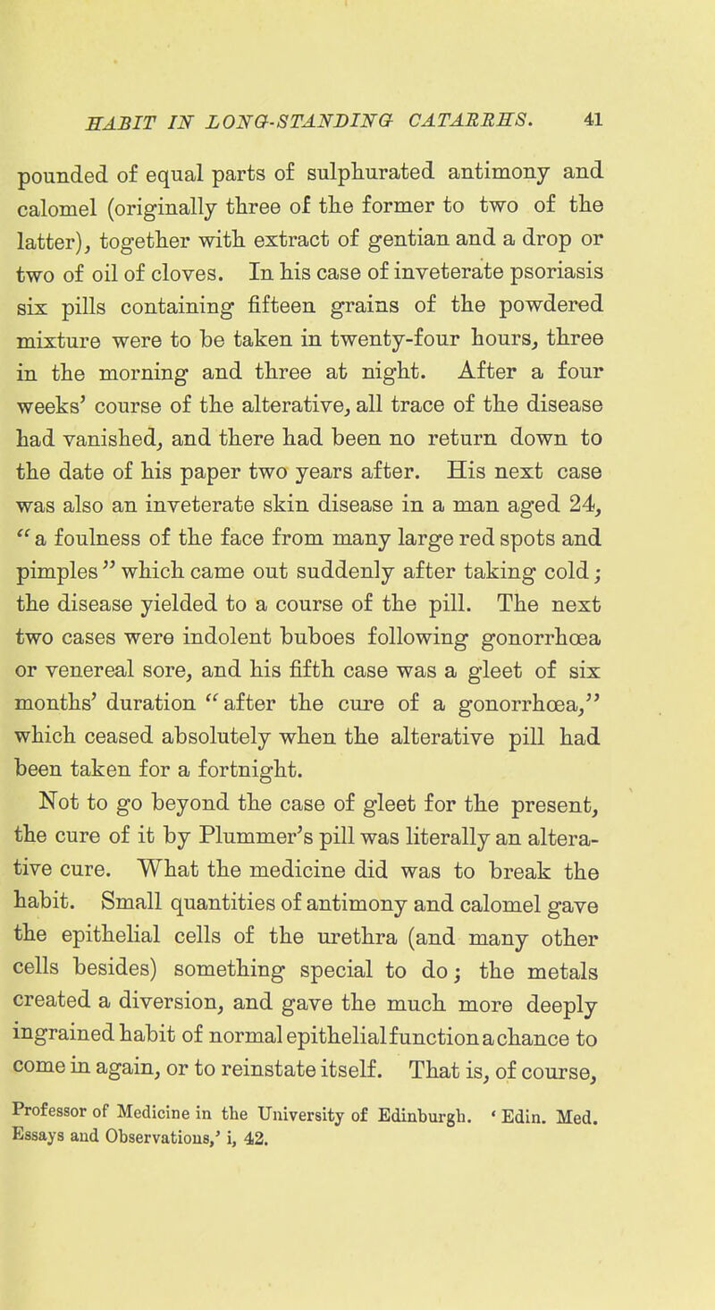 pounded of equal parts of sulphurated antimony and calomel (originally three of the former to two of the latter), together with extract of gentian and a drop or two of oil of cloves. In his case of inveterate psoriasis six pills containing fifteen grains of the powdered mixture were to be taken in twenty-four hours^ three in the morning and three at night. After a four weeks' course of the alterative, all trace of the disease had vanished, and there had been no return down to the date of his paper two years after. His next case was also an inveterate skin disease in a man aged 24,  a foulness of the face from many large red spots and pimples  which came out suddenly after taking cold; the disease yielded to a course of the pill. The next two cases were indolent buboes following gonorrhoea or venereal sore, and his fifth case was a gleet of six months' duration  after the cure of a gonorrhoea, which ceased absolutely when the alterative pill had been taken for a fortnight. Not to go beyond the case of gleet for the present, the cure of it by Plummer's pill was literally an altera- tive cure. What the medicine did was to break the habit. Small quantities of antimony and calomel gave the epithelial cells of the urethra (and many other cells besides) something special to doj the metals created a diversion, and gave the much more deeply ingrained habit of normal epithelial function a chance to come in again, or to reinstate itself. That is, of course. Professor of Medicine in the University of Edinburgh. ' Edin. Med. Essays and Observations,' i, 42.