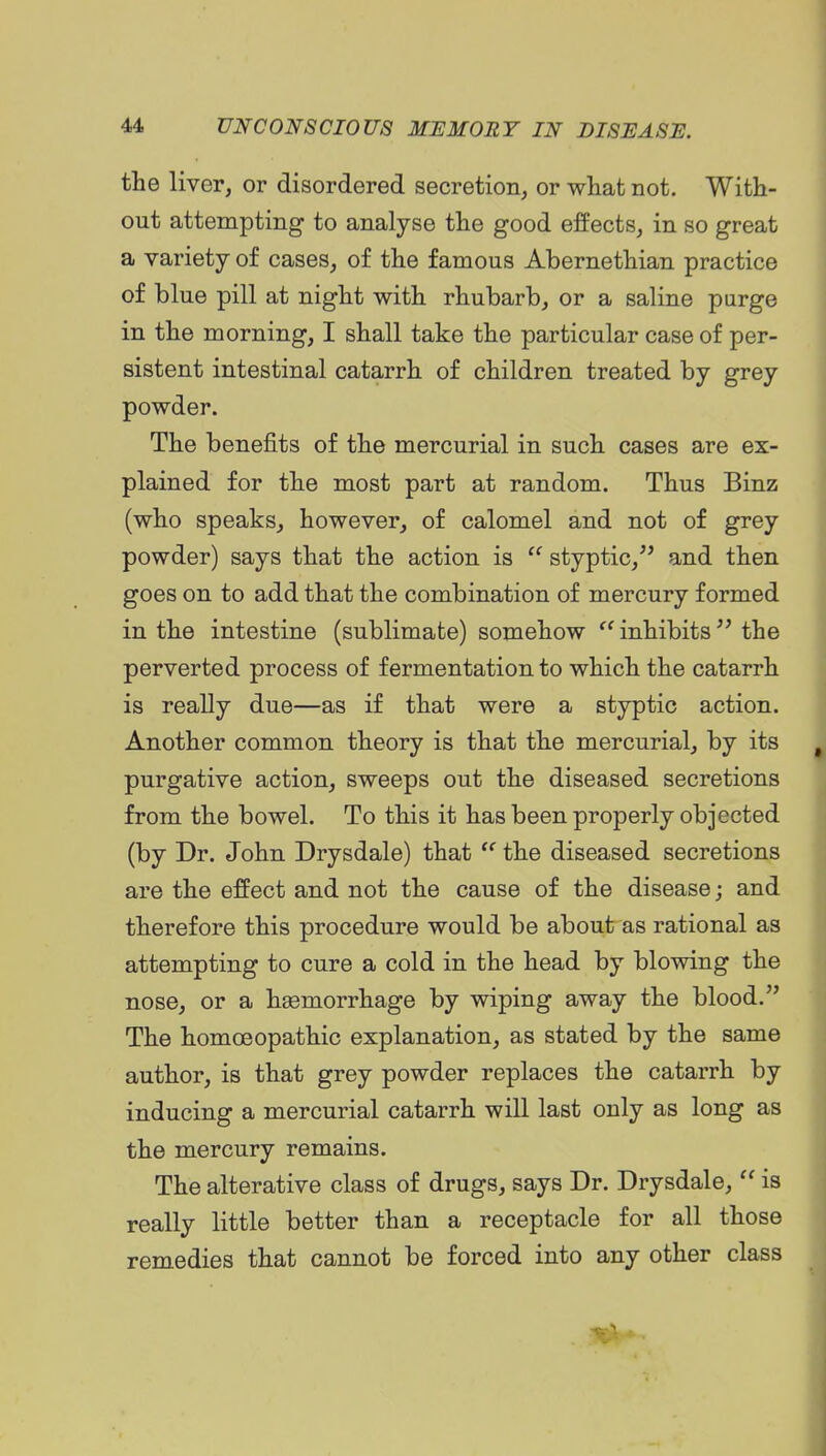 the liver, or disordered secretion, or what not. With- out attempting to analyse the good effects, in so great a variety of cases, of the famous Abernethian practice of blue pill at night with rhubarb, or a saline purge in the morning, I shall take the particular case of per- sistent intestinal catarrh of children treated by grey powder. The benefits of the mercurial in such cases are ex- plained for the most part at random. Thus Binz (who speaks, however, of calomel and not of grey powder) says that the action is  styptic, and then goes on to add that the combination of mercury formed in the intestine (sublimate) somehow inhibits the perverted process of fermentation to which the catarrh is really due—as if that were a styptic action. Another common theory is that the mercurial, by its purgative action, sweeps out the diseased secretions from the bowel. To this it has been properly objected (by Dr. John Drysdale) that  the diseased secretions are the effect and not the cause of the disease; and therefore this procedure would be about as rational as attempting to cure a cold in the head by blowing the nose, or a haemorrhage by wiping away the blood. The homoeopathic explanation, as stated by the same author, is that grey powder replaces the catarrh by inducing a mercurial catarrh will last only as long as the mercury remains. The alterative class of drugs, says Dr. Drysdale,  is really little better than a receptacle for all those remedies that cannot be forced into any other class