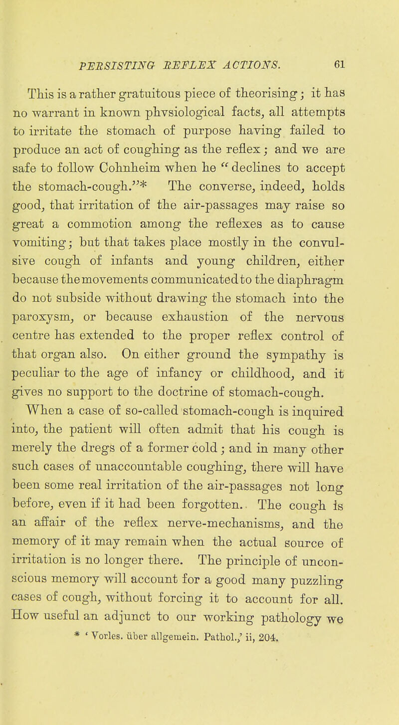 This is a rather gratuitous piece of theorising; it has no warrant in known physiological facts^ all attempts to irritate the stomach of purpose having failed to produce an act of coughing as the reflex; and we are safe to follow Cohnheim when he  declines to accept the stomach-cough.* The converse^ indeed, holds good, that irritation of the air-passages may raise so great a commotion among the reflexes as to cause vomiting; but that takes place mostly in the convul- sive cough of infants and young children, either because the movements communicated to the diaphragm do not subside without drawing the stomach into the paroxysm, or because exhaustion of the nervous centre has extended to the proper reflex control of that organ also. On either ground the sympathy is peculiar to the age of infancy or childhood, and it gives no support to the doctrine of stomach-cough. When a case of so-called stomach-cough is inquired into, the patient will often admit that his cough is merely the dregs of a former cold; and in many other such cases of unaccountable coughing, there will have been some real irritation of the air-passages not long before, even if it had been forgotten.. The cough is an affair of the reflex nerve-mechanisms, and the memory of it may remain when the actual source of irritation is no longer there. The principle of uncon- scious memory will account for a good many puzzling cases of cough, without forcing it to account for all. How useful an adjunct to our working pathology we * ' Vorles. iiber allgemein. Pathol.,' ii, 204.