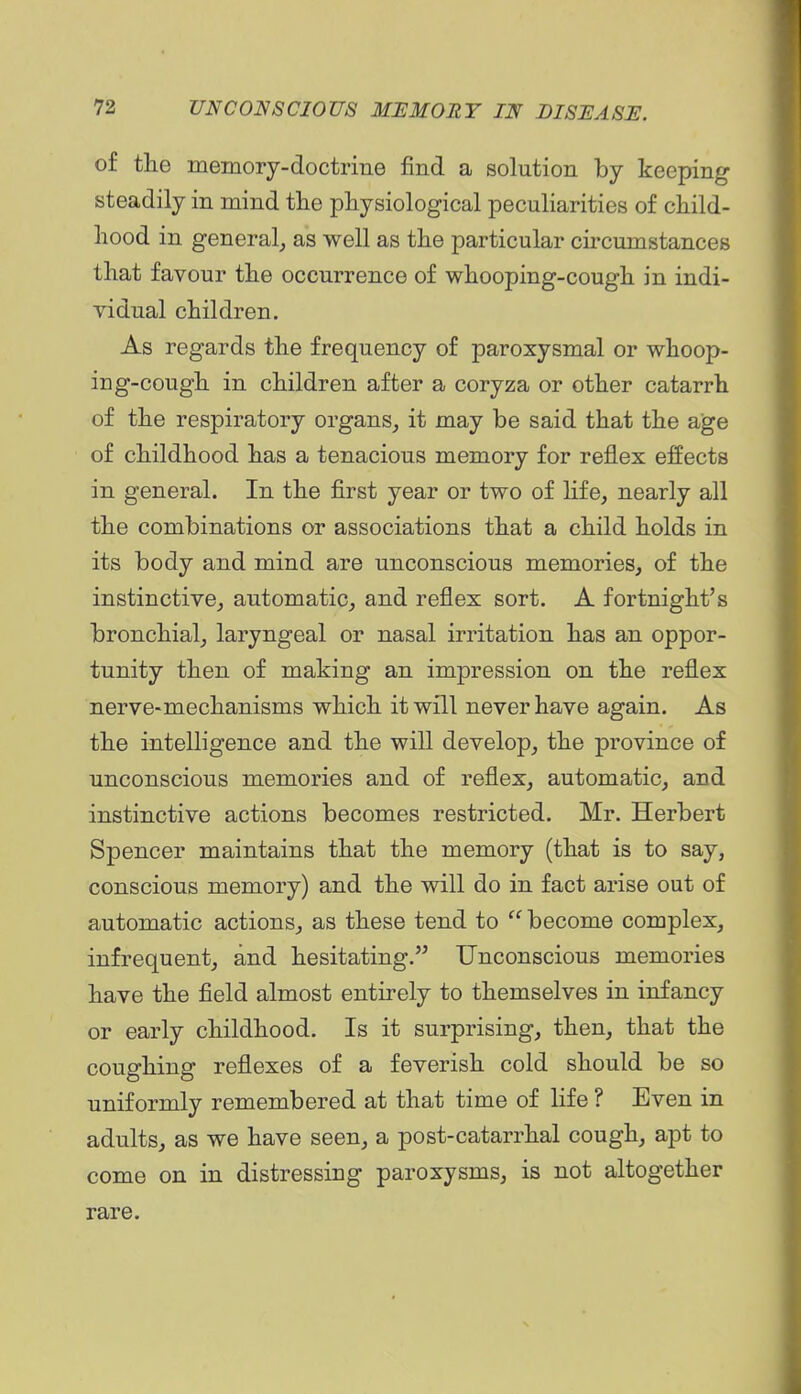 of the memory-doctrine find a solution by keeping steadily in mind the physiological peculiarities of child- hood in general,, as well as the particular circumstances that favour the occurrence of whooping-cough in indi- vidual children. As regards the frequency of paroxysmal or whoop- ing-cough in children after a coryza or other catarrh of the respiratory organs, it may be said that the age of childhood has a tenacious memory for reflex effects in general. In the first year or two of hfe, nearly all the combinations or associations that a child holds in its body and mind are unconscious memories, of the instinctive, automatic, and reflex sort. A fortnight's bronchial, laryngeal or nasal irritation has an oppor- tunity then of making an impression on the reflex nerve-mechanisms which it will never have again. As the intelligence and the will develop, the province of unconscious memories and of reflex, automatic, and instinctive actions becomes restricted. Mr. Herbert Spencer maintains that the memory (that is to say, conscious memory) and the will do in fact arise out of automatic actions, as these tend to  become complex, infrequent, and hesitating. Unconscious memories have the field almost entirely to themselves in infancy or early childhood. Is it surprising, then, that the coughing reflexes of a feverish cold should be so uniformly remembered at that time of life ? Even in adults, as we have seen, a post-catarrhal cough, apt to come on in distressing paroxysms, is not altogether rare.