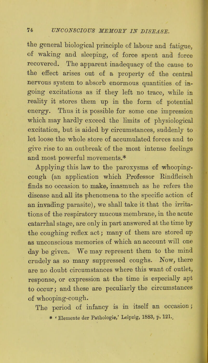 the general biological principle of labour and fatigue, of waking and sleeping, of force spent and force recovered. The apparent inadequacy of the cause to the effect arises out of a property of the central nervous system to absorb enormous quantities of in- going excitations as if they left no trace, while in reality it stores them up in the form of potential energy. Thus it is possible for some one impression which may hardly exceed the limits of physiological excitation, but is aided by circumstances, suddenly to let loose the whole store of accumulated forces and to give rise to an outbreak of the most intense feelings and most powerful movements.* Applying this law to the paroxysms of whooping- cough (an application which Professor Kindfleisch finds no occasion to make, inasmuch as he refers the disease and all its phenomena to the specific action of an invading parasite), we shall take it that the irrita- tions of the respiratory mucous membrane, in the acute catarrhal stage, are only in part answered at the time by the coughing reflex act; many of them are stored up as unconscious memories of which an account will one day be given. We may represent them to the mind crudely as so many suppressed coughs. Now, there are no doubt circumstances where this want of outlet, response, or expression at the time is especially apt to occur; and these are peculiarly the circumstances of whooping-cough. The period of infancy is in itself an occasion; * ' Elemente der Pathologic,' Leipzig, 1883, p. 121.,