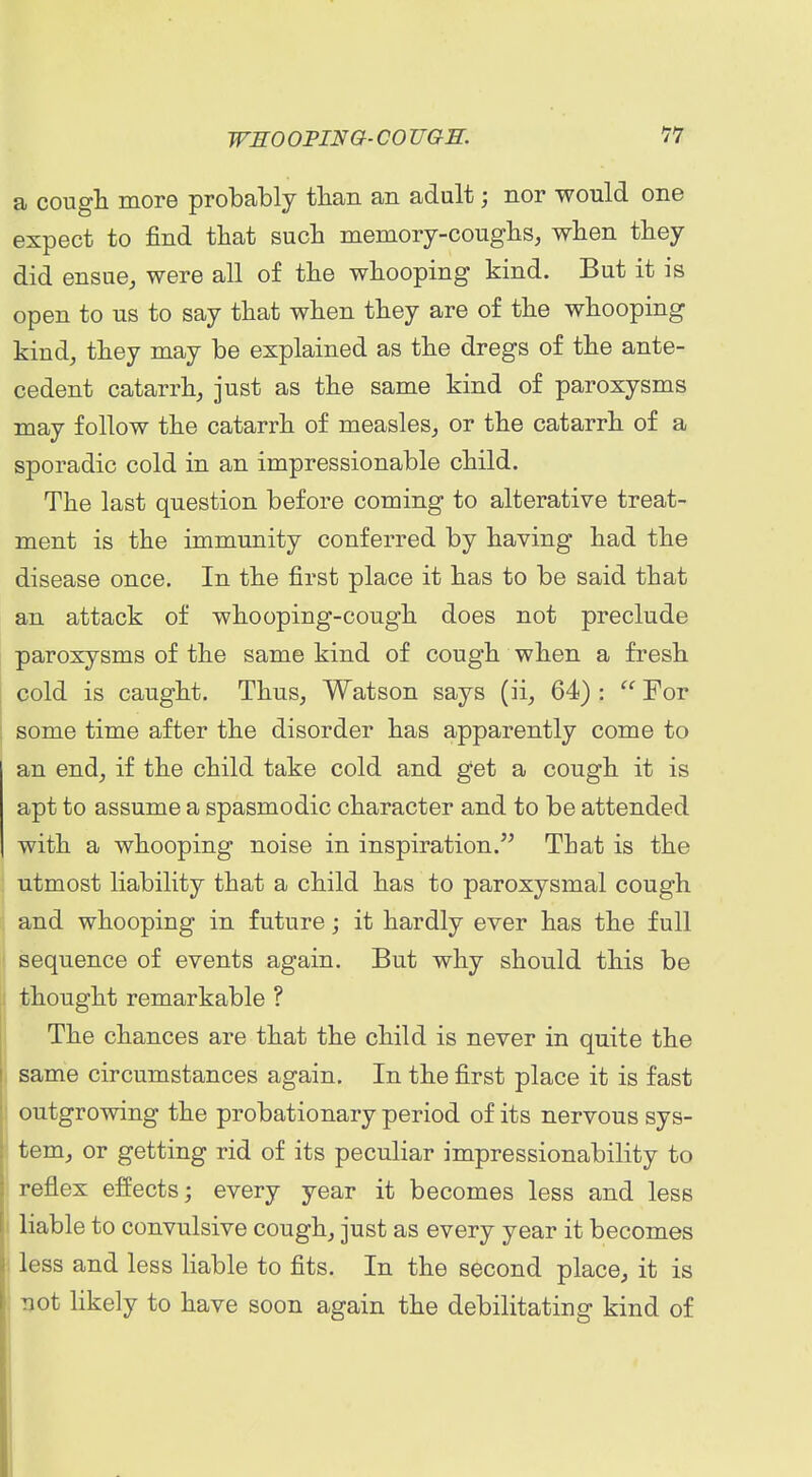 a cougli more probably tlian an adult; nor would one expect to find that such meniory-couglis, wlien tbey did ensuoj were all of the whooping kind. But it is open to us to say that when they are of the whooping kind^ they may be explained as the dregs of the ante- cedent catarrh, just as the same kind of paroxysms may follow the catarrh of measles, or the catarrh of a sporadic cold in an impressionable child. The last question before coming to alterative treat- ment is the immunity conferred by having had the disease once. In the first place it has to be said that an attack of whooping-cough does not preclude paroxysms of the same kind of cough when a fresh cold is caught. Thus, Watson says (ii, 64) :  For some time after the disorder has apparently come to an end, if the child take cold and get a cough it is apt to assume a spasmodic character and to be attended with a whooping noise in inspiration. That is the utmost liability that a child has to paroxysmal cough and whooping in future; it hardly ever has the full sequence of events again. But why should this be thought remarkable ? The chances are that the child is never in quite the same circumstances again. In the first place it is fast outgrowing the probationary period of its nervous sys- tem, or getting rid of its peculiar impressionability to reflex effects; every year it becomes less and less I liable to convulsive cough, just as every year it becomes ! less and less liable to fits. In the second place, it is ' uot likely to have soon again the debilitating kind of