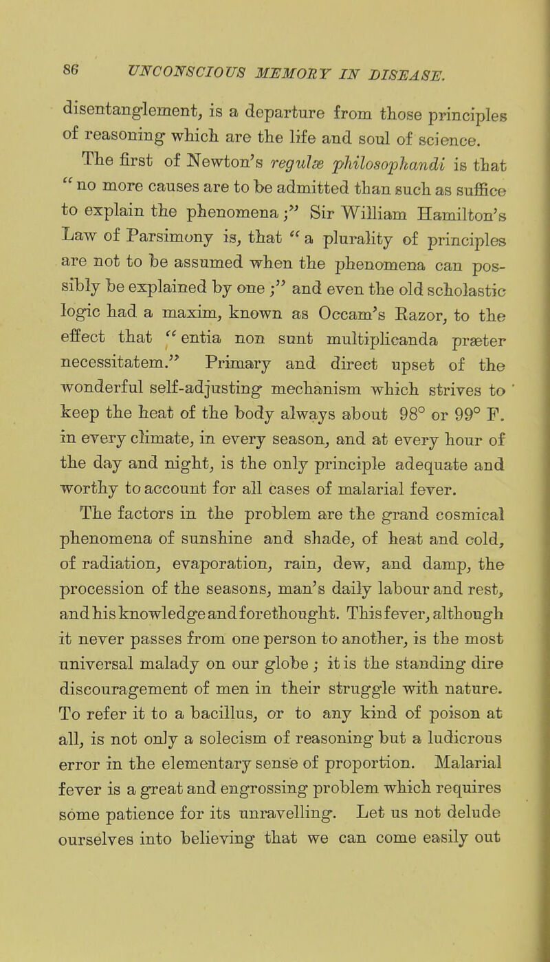 disentanglement, is a departure from those principles of reasoning whicli are the life and soul of science. The first of Newton's regulss pMlosopkand-i is that  no more causes are to be admitted than such as suffice to explain the phenomena Sir William Hamilton's Law of Parsimony is, that  a plurality of principles are not to be assumed when the phenomena can pos- sibly be explained by one and even the old scholastic logic had a maxim, known as Occam's Eazor, to the effect that  entia non sunt multiplicanda prseter necessitatem. Primary and direct upset of the wonderful self-adjusting mechanism which strives to keep the heat of the body always about 98° or 99° F. in every climate, in every season, and at every hour of the day and night, is the only principle adequate and worthy to account for all cases of malarial fever. The factors in the problem are the grand cosmical phenomena of sunshine and shade, of heat and cold, of radiation, evaporation, rain, dew, and damp, the procession of the seasons, man's daily labour and rest, and his knowledge and forethought. This fever, although it never passes from one person to another, is the most universal malady on our globe ; it is the standing dire discouragement of men in their struggle with nature. To refer it to a bacillus, or to any kind of poison at all, is not only a solecism of reasoning but a ludicrous error in the elementary sense of proportion. Malarial fever is a great and engrossing problem which requires some patience for its unravelling. Let us not delude ourselves into believing that we can come easily out