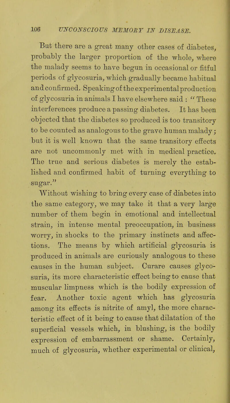 Bat there are a groat many other cases of diabetes, probably the larger proportion of the whole, where the malady seems to have begun in occasional or fitful periods of glycosuria, which gradually became habitual and confirmed. Speakingof the experimental production of glycosuria in animals I have elsewhere said : These interferences produce a passing diabetes. It has been objected that the diabetes so produced is too transitory to be counted as analogous to the grave human malady; but it is well known that the same transitory effects are not uncommonly met with in medical practice. The true and serious diabetes is merely the estab- lished and confirmed habit of turning everything to sugar, Without wishing to bring every case of diabetes into the same category, we may take it that a very large number of them begin in emotional and intellectual strain, in intense mental preoccupation, in business worry, in shocks to the primary instincts and affec- tions. The means by which artificial glycosuria is produced in animals are curiously analogous to these causes in the human subject. Curare causes glyco- suria, its more characteristic effect being to cause that muscular limpness which is the bodily expression of fear. Another toxic agent which has glycosuria among its effects is nitrite of amyl, the more charac- teristic effect of it being to cause that dilatation of the superficial vessels which, in blushing, is the bodily expression of embarrassment or shame. Certainly, much of glycosuria, whether experimental or clinical,