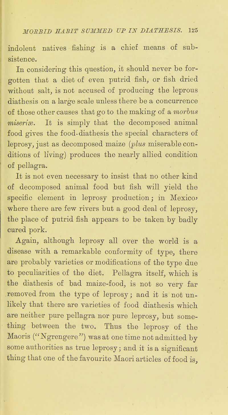 indolent natives fishing is a cliief means of sub- sistence. In considering this question, it should never be for- gotten that a diet of even putrid fish, or fish dried without salt, is not accused of producing the leprous diathesis on a large scale unless there be a concurrence of those other causes that go to the making of a morbus miserise. It is simply that the decomposed animal food gives the food-diathesis the special characters of leprosy, just as decomposed maize {'plus miserable con- ditions of living) produces the nearly allied condition of pellagra. It is not even necessary to insist that no other kind of decomposed animal food but fish will yield the specific element in leprosy production; in Mexico^ where there are few rivers but a good deal of leprosy, the place of putrid fish appears to be taken by badly cured pork. Again, although leprosy all over the world is a disease with a remarkable conformity of type, there are probably varieties or modifications of the type due to peculiarities of the diet. Pellagra itself, which is the diathesis of bad maize-food, is not so very far removed from the type of leprosy; and it is not un- likely that there are varieties of food diathesis which are neither pure pellagra nor pure leprosy, but some- thing between the two. Thus the leprosy of the Maoris (Ngrengere^^) was at one time not admitted by some authorities as true leprosy; and it is a significant thing that one of the favourite Maori articles of food is^