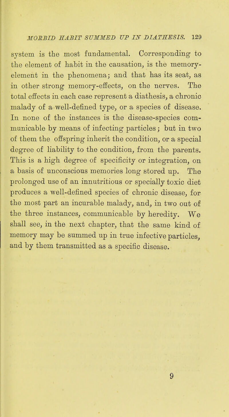 system is the most fundamental. Corresponding to tlie element of habit in the causation, is the memory- element in the phenomena; and that has its seat, as in other strong memory-effects, on the nerves. The total effects in each case represent a diathesis, a chronic malady of a well-defined type, or a species of disease. In none of the instances is the disease-species com- municable by means of infecting particles; but in two of them the offspring inherit the condition, or a special degree of liability to the condition, from the parents. This is a high degree of specificity or integration, on a basis of unconscious memories long stored up. The prolonged use of an innutritions or specially toxic diet produces a well-defined species of chronic disease, for the most part an incurable malady, and, in two out of the three instances, communicable by heredity. We shall see, in the next chapter, that the same kind of memory may be summed up in true infective particles, and by them transmitted as a specific disease. 9