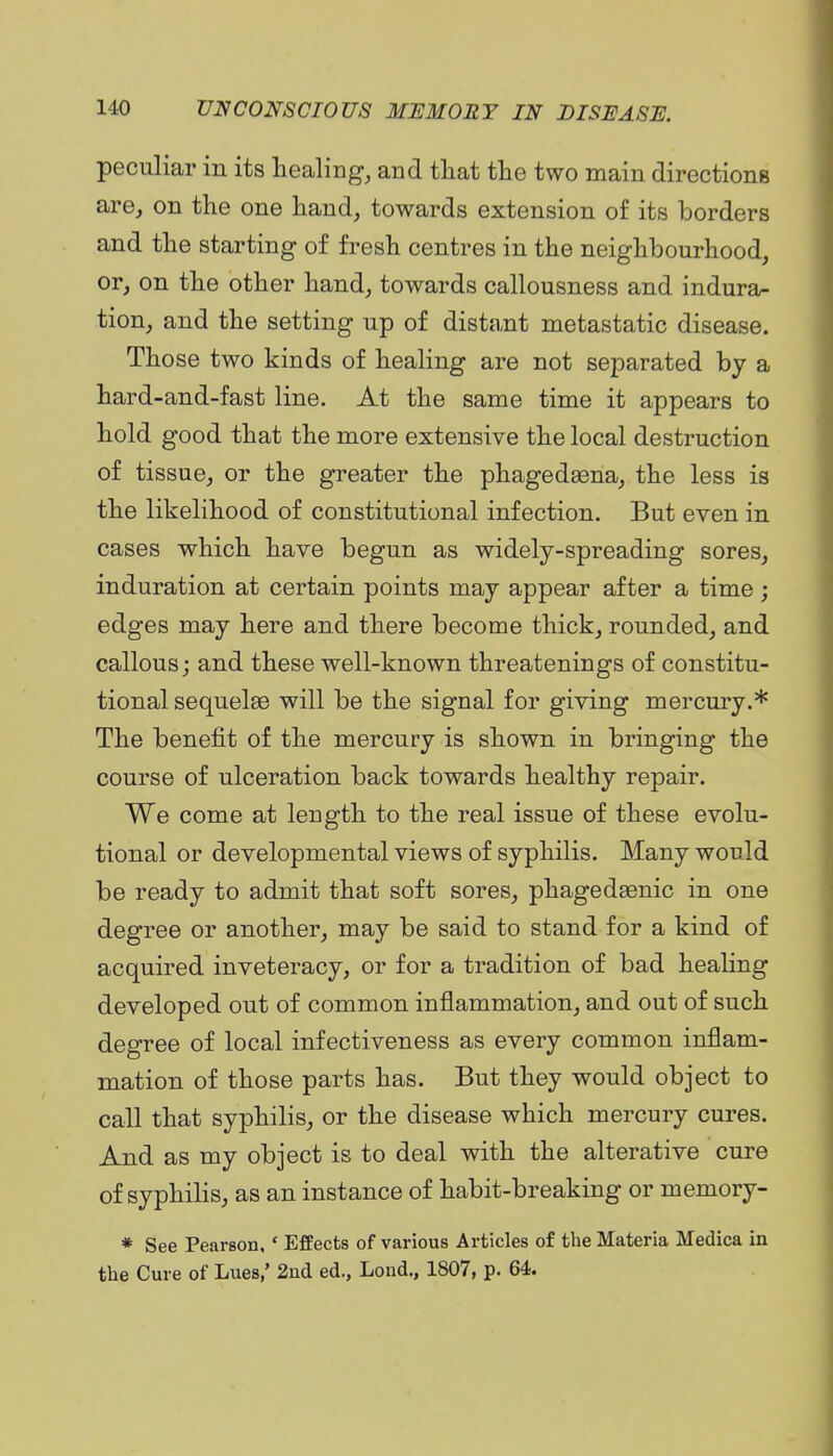 peculiar in its healing, and tliat the two main directions are, on the one hand, towards extension of its borders and the starting of fresh centres in the neighbourhood, or, on the other hand, towards callousness and indura- tion, and the setting up of distant metastatic disease. Those two kinds of healing are not separated by a hard-and-fast line. At the same time it appears to hold good that the more extensive the local destruction of tissue, or the greater the phagedsena, the less is the likelihood of constitutional infection. But even in cases which have begun as widely-spreading sores, induration at certain points may appear after a time ; edges may here and there become thick, rounded, and callous; and these well-known threatenings of constitu- tional sequelae will be the signal for giving mercury.* The benefit of the mercury is shown in bringing the course of ulceration back towards healthy repair. We come at length to the real issue of these evolu- tional or developmental views of syphilis. Many would be ready to admit that soft sores, phagedgenic in one degree or another, may be said to stand for a kind of acquired inveteracy, or for a tradition of bad healing developed out of common inflammation, and out of such degree of local infectiveness as every common inflam- mation of those parts has. But they would object to call that syphilis, or the disease which mercury cures. And as my object is to deal with the alterative cure of syphilis, as an instance of habit-breaking or memory- * See Pearson, ' Effects of various Articles of the Materia Medica in the Cure of Lues,' 2nd ed., Lond., 1807, p. 64.