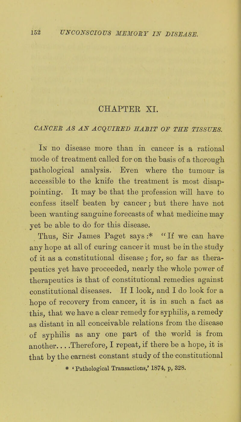 CHAPTER XI. CANCI:R as an acquired habit of the TISSUES. In no disease more tlian in cancer is a rational mode of treatment called for on the basis of a thorough pathological analysis. Even where the tumour is accessible to the knife the treatment is most disap- pointing. It may be that the profession will have to confess itself beaten by cancer; but there have not been wanting sanguine forecasts of what medicine may yet be able to do for this disease. Thus, Sir James Paget says :*  If we can have any hope at all of curing cancer it must be in the study of it as a constitutional disease; for, so far as thera- peutics yet have proceeded, nearly the whole power of therapeutics is that of constitutional remedies against constitutional diseases. If I look, and I do look for a hope of recovery from cancer, it is in such a fact as this, that we have a clear remedy for syphilis, a remedy as distant in all conceivable relations from the disease of syphilis as any one part of the worJd is from another Therefore, I repeat, if there be a hope, it is that by the earnest constant study of the constitutional * ' Pathological Transactions,' 1874, p, 328.
