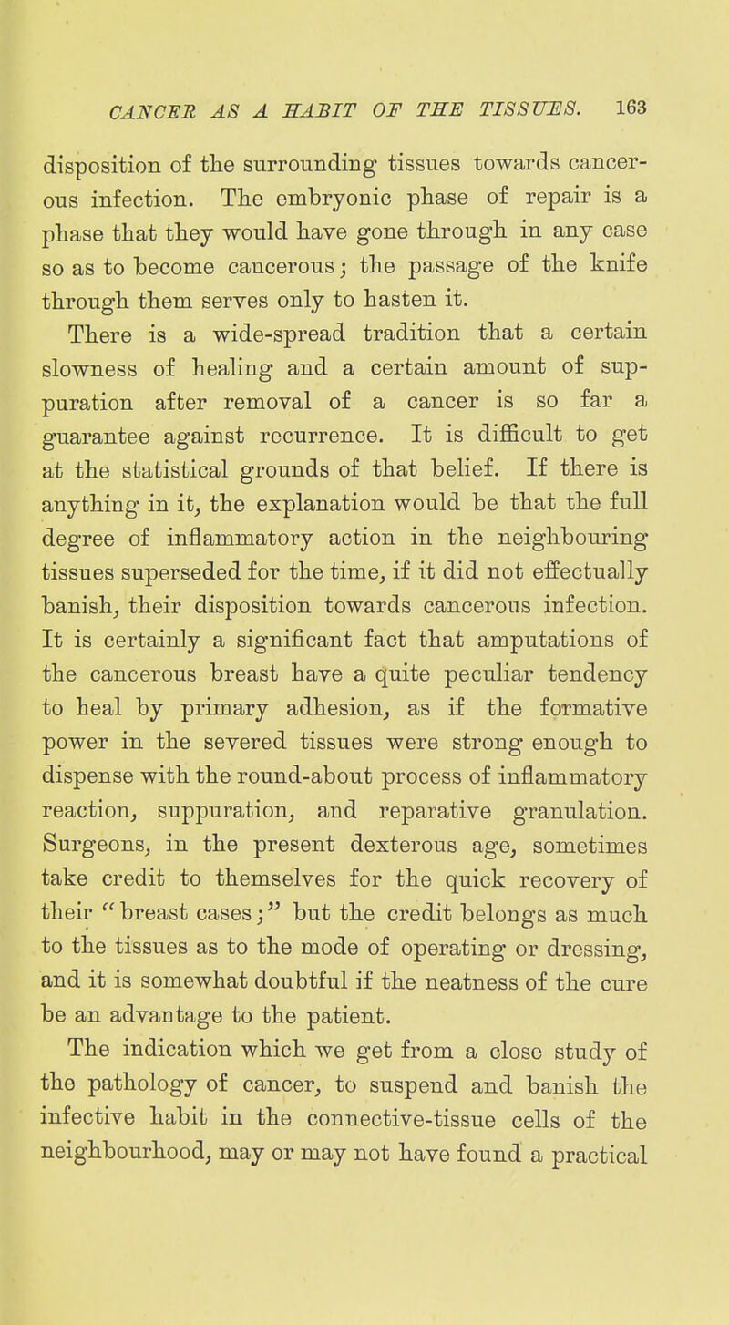 disposition of tlie surrounding tissues towards cancer- ous infection. Tlie embryonic phase of repair is a phase that they would have gone through in any case so as to become cancerous; the passage of the knife through them serves only to hasten it. There is a wide-spread tradition that a certain slowness of healing and a certain amount of sup- puration after removal of a cancer is so far a guarantee against recurrence. It is dij05cult to get at the statistical grounds of that belief. If there is anything in it^ the explanation would be that the full degree of inflammatory action in the neighbouring tissues superseded for the tirae_, if it did not effectually banish^ their disposition towards cancerous infection. It is certainly a significant fact that amputations of the cancerous breast have a quite peculiar tendency to heal by primary adhesion^ as if the formative power in the severed tissues were strong enough to dispense with the round-about process of inflammatory reaction^ suppuration^ and reparative granulation. Surgeons^ in the present dexterous age, sometimes take credit to themselves for the quick recovery of their breast cases; but the credit belongs as much to the tissues as to the mode of operating or dressing, and it is somewhat doubtful if the neatness of the cure be an advantage to the patient. The indication which we get from a close study of the pathology of cancer, to suspend and banish the infective habit in the connective-tissue cells of the neighbourhood, may or may not have found a practical