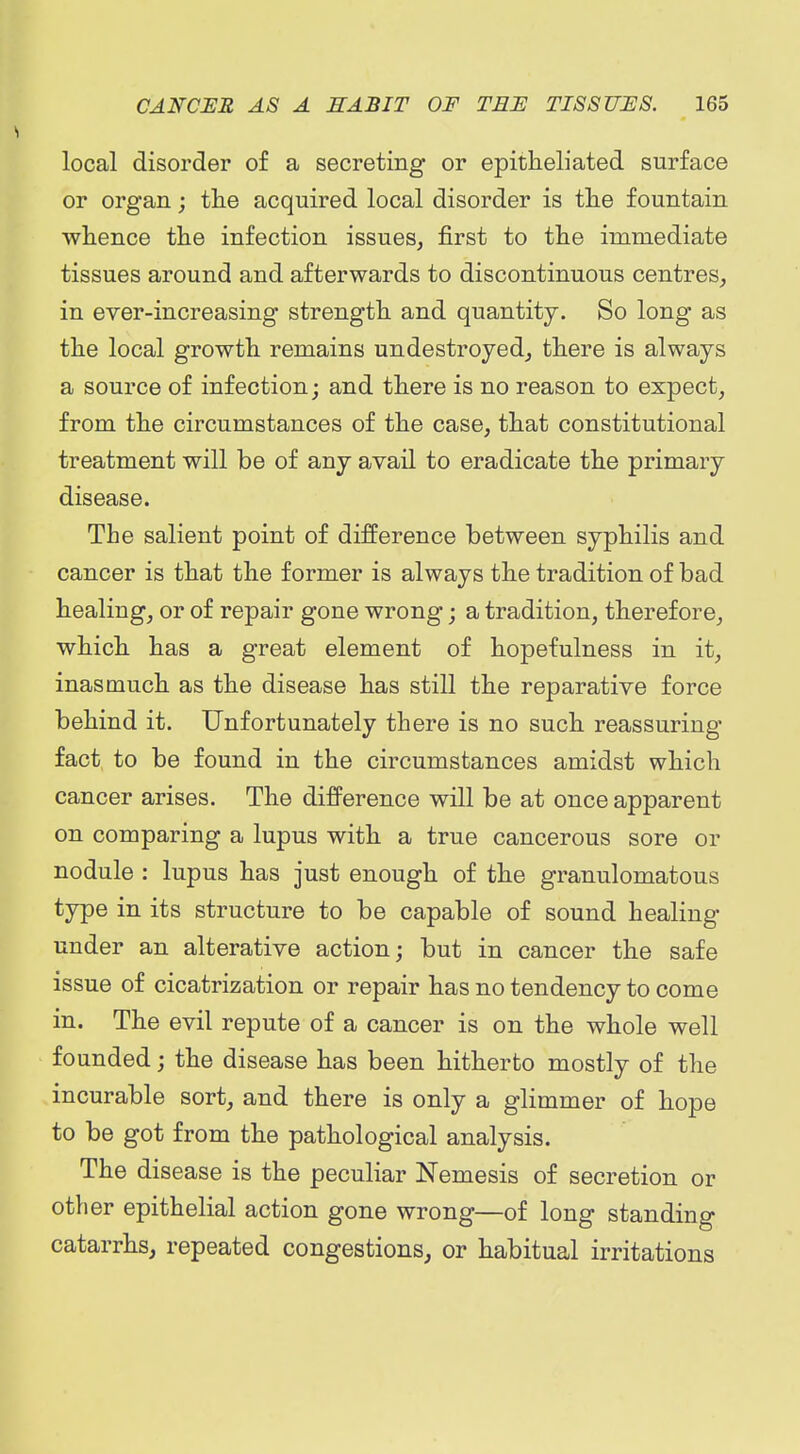 local disorder of a secreting or epitheliated surface or organ; the acquired local disorder is tlie fountain wlience the infection issues, first to the immediate tissues around and afterwards to discontinuous centres, in ever-increasing strength and quantity. So long as the local growth remains undestroyed, there is always a source of infection j and there is no reason to expect, from the circumstances of the case, that constitutional treatment will be of any avail to eradicate the primary disease. The salient point of difference between syphilis and cancer is that the former is always the tradition of bad healing, or of repair gone wrong; a tradition, therefore, which has a great element of hopefulness in it, inasmuch as the disease has still the reparative force behind it. Unfortunately there is no such reassuring fact, to be found in the circumstances amidst which cancer arises. The difference will be at once apparent on comparing a lupus with a true cancerous sore or nodule : lupus has just enough of the granulomatous type in its structure to be capable of sound healing under an alterative action; but in cancer the safe issue of cicatrization or repair has no tendency to come in. The evil repute of a cancer is on the whole well founded; the disease has been hitherto mostly of the incurable sort, and there is only a glimmer of hope to be got from the pathological analysis. The disease is the peculiar Nemesis of secretion or other epithelial action gone wrong—of long standing catarrhs, repeated congestions, or habitual irritations