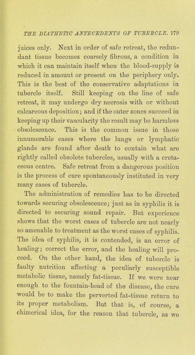 juices only. Next in order of safe retreat, the redun- dant tissue becomes coarsely fibrous_, a condition in wliicli it can maintain itself wlien tlie blood-supply is reduced in amount or present on the periphery only. This is the best of the conservative adaptations in tubercle itself. Still keeping on the line of safe retreat, it may undergo dry necrosis with or without calcareous deposition; and if the outer zones succeed in keeping up their vascularity the result may be harmless obsolescence. This is the common issue in those innumerable cases where the lungs or lymphatic glands are found after death to contain what are rightly called obsolete tubercles, usually with a creta- ceous centre. Safe retreat from a dangerous position is the process of cure spontaneously instituted in very many cases of tubercle. The administration of remedies has to be directed towards securing obsolescence; just as in syphilis it is directed to securing sound repair. But experience shows that the worst cases of tubercle are not nearly so amenable to treatment as the worst cases of syphilis. The idea of syphilis, it is contended, is an error of healing; correct the error, and the healing will pro- ceed. On the other hand, the idea of tubercle is faulty nutrition affecting a peculiarly susceptible metabolic tissue, namely fat-tissue. If we were near enough to the fountain-head of the disease, the cure would be to make the perverted fat-tissue return to its proper metabohsm. But that is, of course, a chimerical idea, for the reason that tubercle, as we