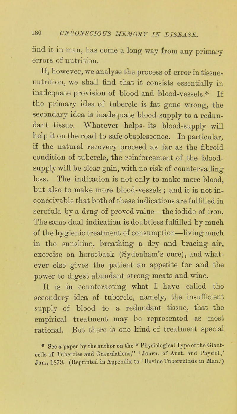 find it in man^ has come a long way from any primary errors of nutrition. If, however, we analyse the process of error in tissue- nutrition, we shall find that it consists essentially in inadequate provision of blood and blood-vessels * If the primary idea of tubercle is fat gone wrong, the secondary idea is inadequate blood-supply to a redun- dant tissue. Whatever helps- its blood-supply will help it on the road to safe obsolescence. In particular, if the natural recovery proceed as far as the fibroid condition of tubercle, the reinforcement of the blood- supply will be clear gain, with no risk of countervailing loss. The indication is not only to make more blood, but also to make more blood-vessels; and it is not in- conceivable that both of these indications are fulfilled in scrofula by a drug of proved value—the iodide of iron. The same dual indication is doubtless fulfilled by much of the hygienic treatment of consumption—living much in the sunshine, breathing a dry and bracing air, exercise on horseback (Sydenham's cure), and what- ever else gives the patient an appetite for and the power to digest abundant strong meats and wine. It is in counteracting what I have called the secondary idea of tubercle, namely, the insufficient supply of blood to a redundant tissue, that the empirical treatment may be represented as most rational. But there is one kind of treatment special * See a paper by the author on the  Physiological Type of the Giant- cells of Tubercles and Granulations, ' Journ. of Anat. and Physiol.,' Jan., 1879. (Reprinted in Appendix to ' Bovine Tuberculosis in Man,')