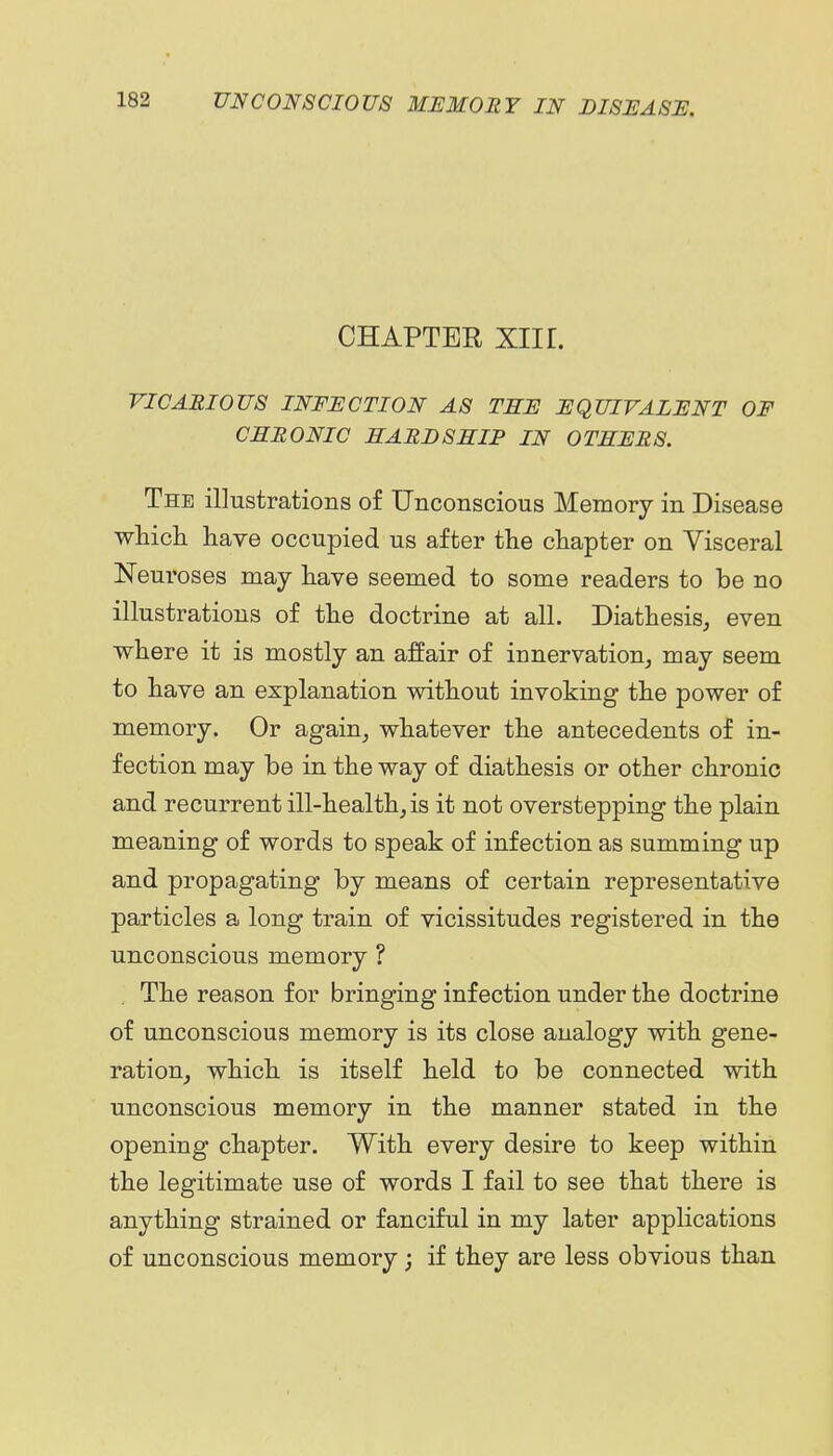 CHAPTER Xlir. vicarious infection as tse equivalent of cemonic hardship in others. The illustrations of Unconscious Memory in Disease which have occupied us after the chapter on Visceral Neuroses may have seemed to some readers to be no illustrations of the doctrine at all. Diathesis^ even where it is mostly an affair of innervation, may seem to have an explanation without invoking the power of memory. Or again, whatever the antecedents of in- fection may be in the way of diathesis or other chronic and recurrent ill-health, is it not overstepping the plain meaning of words to speak of infection as summing up and propagating by means of certain representative particles a long train of vicissitudes registered in the unconscious memory ? The reason for bringing infection under the doctrine of unconscious memory is its close analogy with gene- ration, which is itself held to be connected with unconscious memory in the manner stated in the opening chapter. With every desire to keep within the legitimate use of words I fail to see that there is anything strained or fanciful in my later applications of unconscious memory; if they are less obvious than