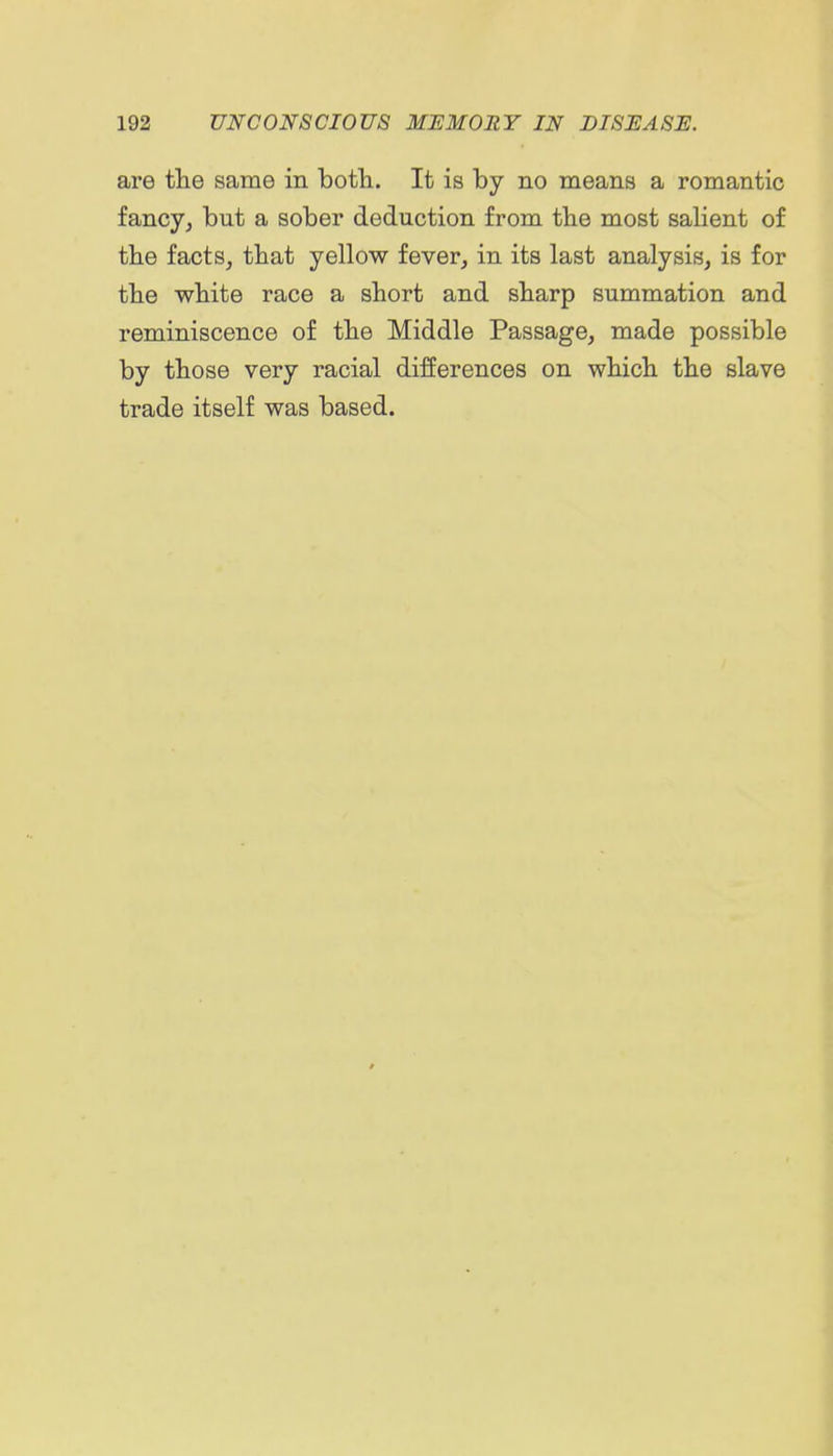 are tlie same in botli. It is by no means a romantic fancy, but a sober deduction from tbe most salient of tbe facts, that yellow fever, in its last analysis, is for tbe wbite race a short and sharp summation and reminiscence of the Middle Passage, made possible by those very racial differences on which the slave trade itself was based.