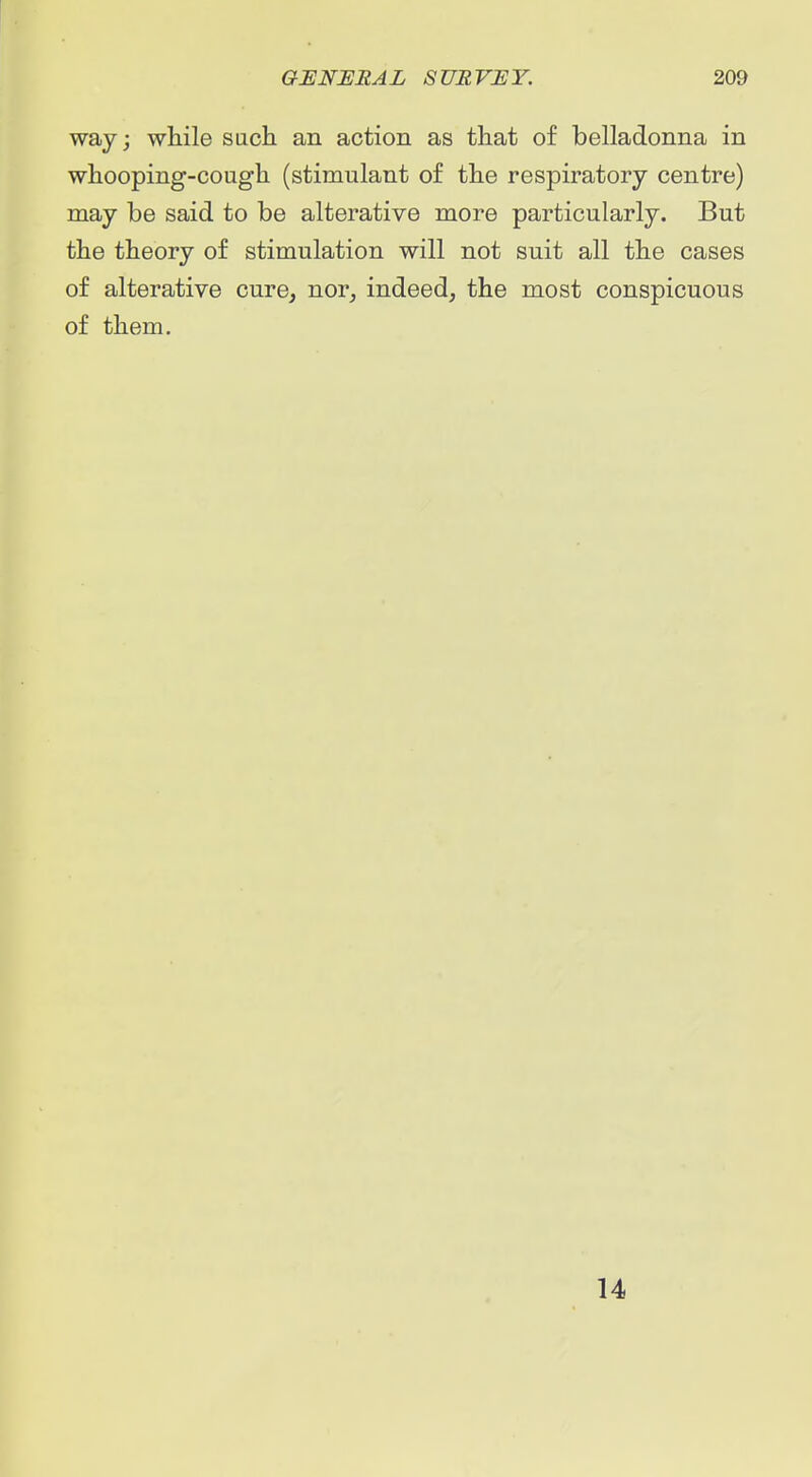 way; while such an action as that of belladonna in whooping-cough (stimulant of the respiratory centre) may be said to be alterative more particularly. But the theory of stimulation will not suit all the cases of alterative cure, nor, indeed, the most conspicuous of them. 14