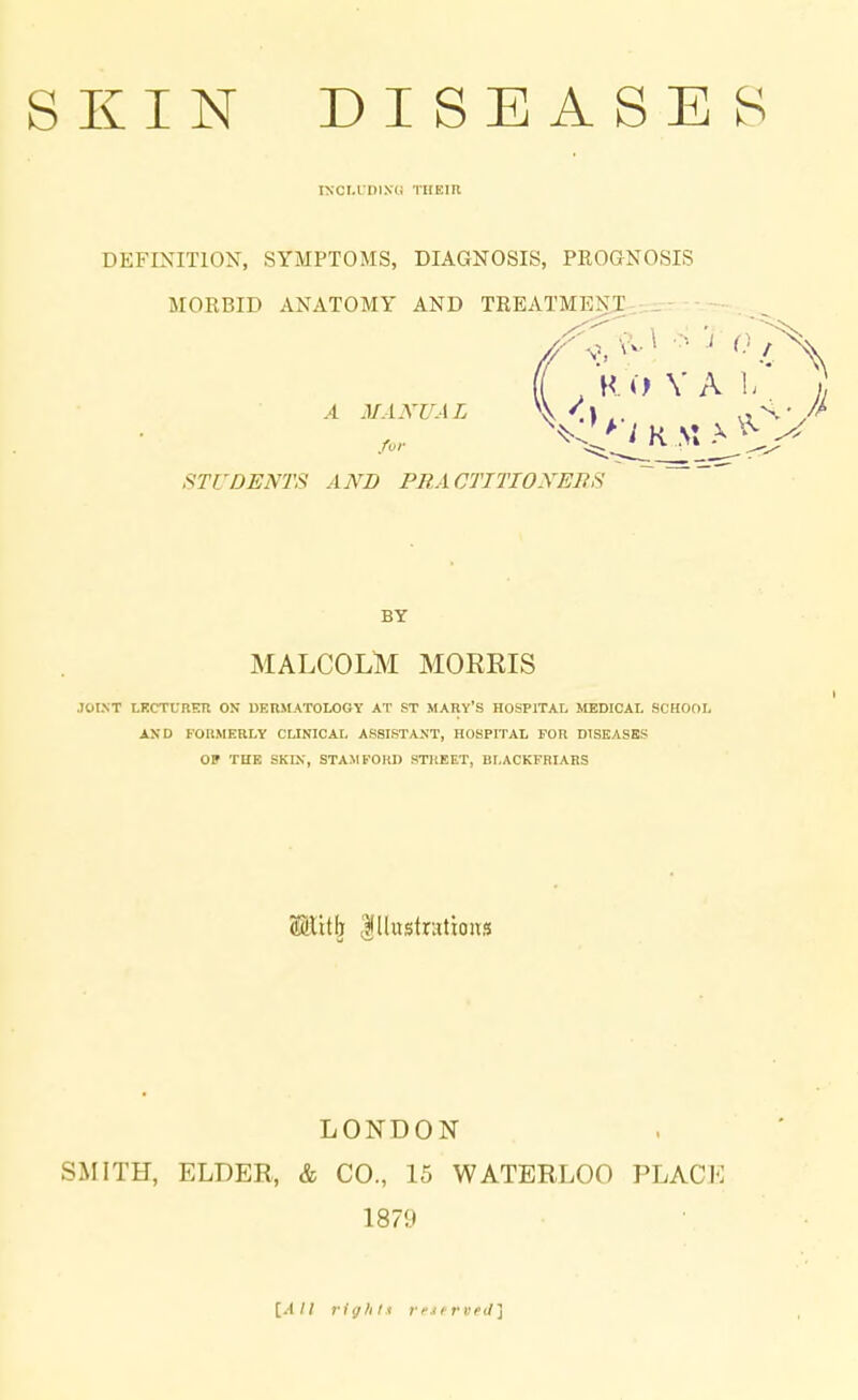 IXCLIDIXC THEIR DEFINITION, SYMPTOMS, DIAGNOSIS, PROGNOSIS MORBID ANATOMY AND TREATMENT (( , R O V A 1, A MANUAL \ '.\ ., <v STUDENTS AND PR A CTTTIONEBS BY MALCOLM MORRIS JOINT LECTURER ON DERMATOLOGY AT ST MARY'S HOSPITAL MEDICAL SCHOOL AND FORMERLY CLINICAL ASSISTANT, HOSPITAL FOR DISEASES OP THE SKIN, STAMFORD STREET, BLACKFRIARS S&tttfj Illustrations LONDON SMITH, ELDER, & CO., 15 WATERLOO PLACE 1879 [.4// rights reierved]