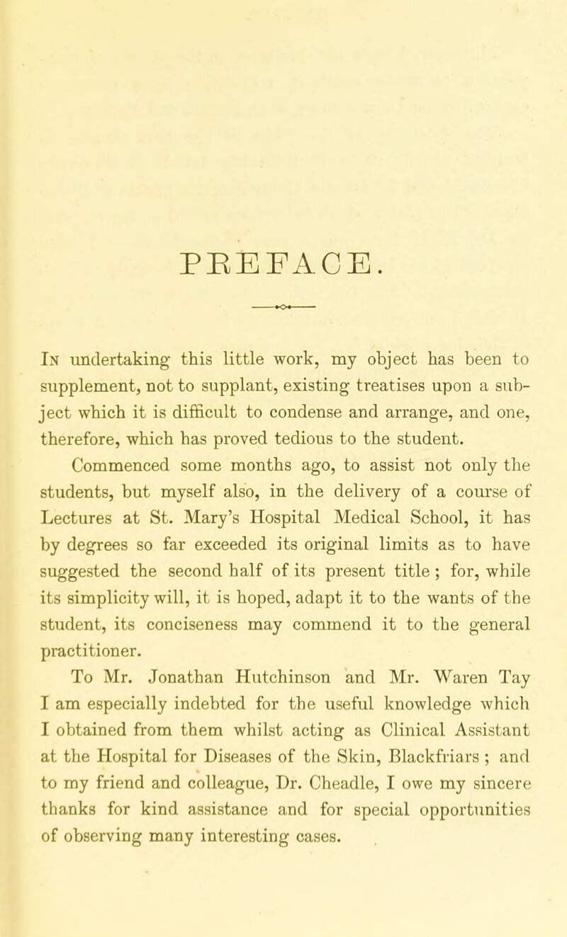 PBEFACE. In undertaking this little work, my object has been to supplement, not to supplant, existing treatises upon a sub- ject which it is difficult to condense and arrange, and one, therefore, which has proved tedious to the student. Commenced some months ago, to assist not only the students, but myself also, in the delivery of a course of Lectures at St. Mary's Hospital Medical School, it has by degrees so far exceeded its original limits as to have suggested the second half of its present title; for, while its simplicity will, it is hoped, adapt it to the wants of the student, its conciseness may commend it to the general practitioner. To Mr. Jonathan Hutchinson and Mr. Waren Tay I am especially indebted for the useful knowledge which I obtained from them whilst acting as Clinical Assistant at the Hospital for Diseases of the Skin, Blackfriars ; and to my friend and colleague, Dr. Cheadle, I owe my sincere thanks for kind assistance and for special opportunities of observing many interesting cases.