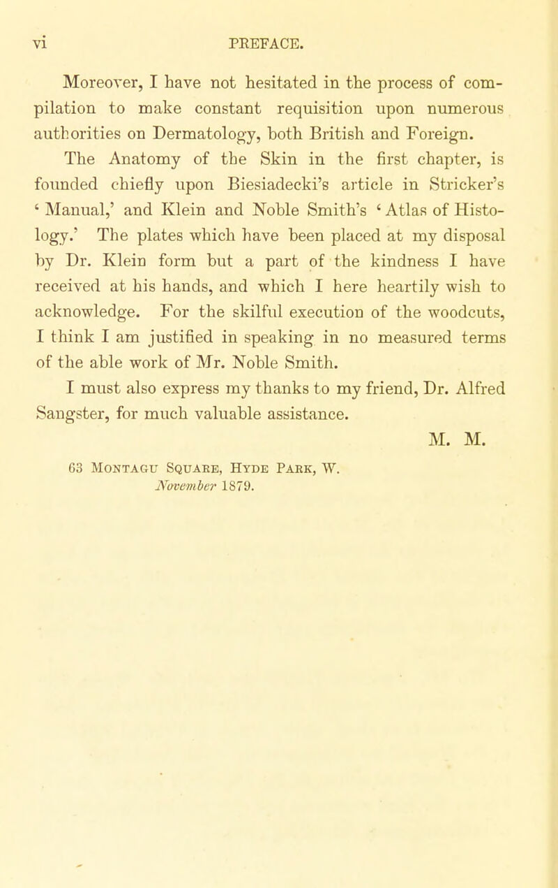 Moreover, I have not hesitated in the process of com- pilation to make constant requisition upon numerous authorities on Dermatology, both British and Foreign. The Anatomy of the Skin in the first chapter, is founded chiefly upon Biesiadecki's article in Strieker's ' Manual,' and Klein and Noble Smith's ' Atlas of Histo- logy.' The plates which have been placed at my disposal by Dr. Klein form but a part of the kindness I have received at his hands, and which I here heartily wish to acknowledge. For the skilful execution of the woodcuts, I think I am justified in speaking in no measured terms of the able work of Mr. Noble Smith. I must also express my thanks to my friend, Dr. Alfred Sangster, for much valuable assistance. M. M. 63 Montagu Square, Hyde Park, W. November 1879.