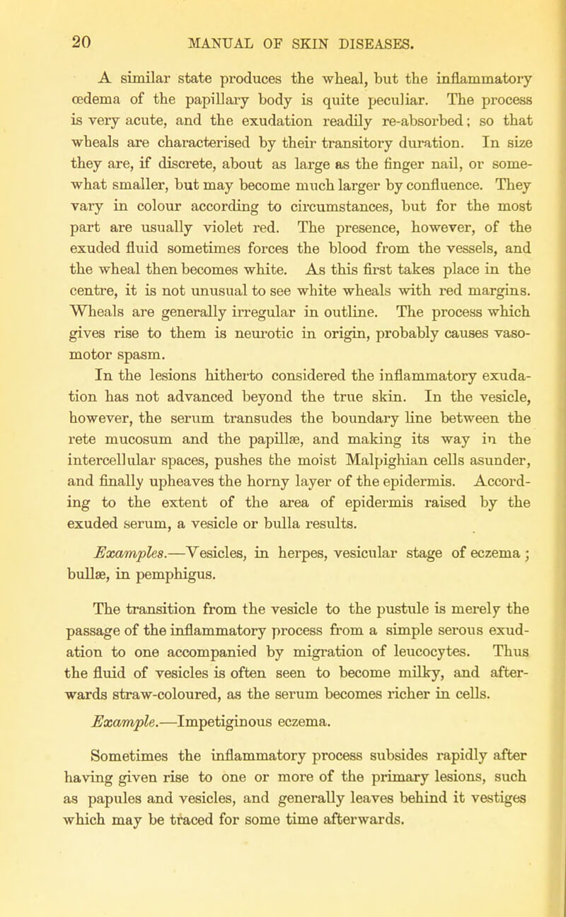 A similar state produces the wheal, but the inflammatory oedema of the papiUary body is quite peculiar. The process is very acute, and the exudation readily re-absorbed; so that wheals are characterised by their transitory duration. In size they are, if discrete, about as large as the finger nail, or some- what smaller, but may become much larger by confluence. They vary in colour according to circumstances, but for the most part are usually violet red. The presence, however, of the exuded fluid sometimes forces the blood from the vessels, and the wheal then becomes white. As this first takes place in the centre, it is not unusual to see white wheals with red margins. Wheals are generally irregular in outline. The process which gives rise to them is neurotic in origin, probably causes vaso- motor spasm. In the lesions hitherto considered the inflammatory exuda- tion has not advanced beyond the true skin. In the vesicle, however, the serum transudes the boundary line between the rete mucosum and the papillae, and making its way in the intercellular spaces, pushes the moist Malpighian cells asunder, and finally upheaves the horny layer of the epidermis. Accord- ing to the extent of the area of epidermis raised by the exuded serum, a vesicle or bulla results. Examples.—Vesicles, in herpes, vesicular stage of eczema ; bullae, in pemphigus. The transition from the vesicle to the pustule is merely the passage of the inflammatory process from a simple serous exud- ation to one accompanied by migration of leucocytes. Thus the fluid of vesicles is often seen to become milky, and after- wards straw-coloured, as the serum becomes richer in cells. Example.-—Impetiginous eczema. Sometimes the inflammatory process subsides rapidly after having given rise to one or more of the primary lesions, such as papules and vesicles, and generally leaves behind it vestiges which may be traced for some time afterwards.