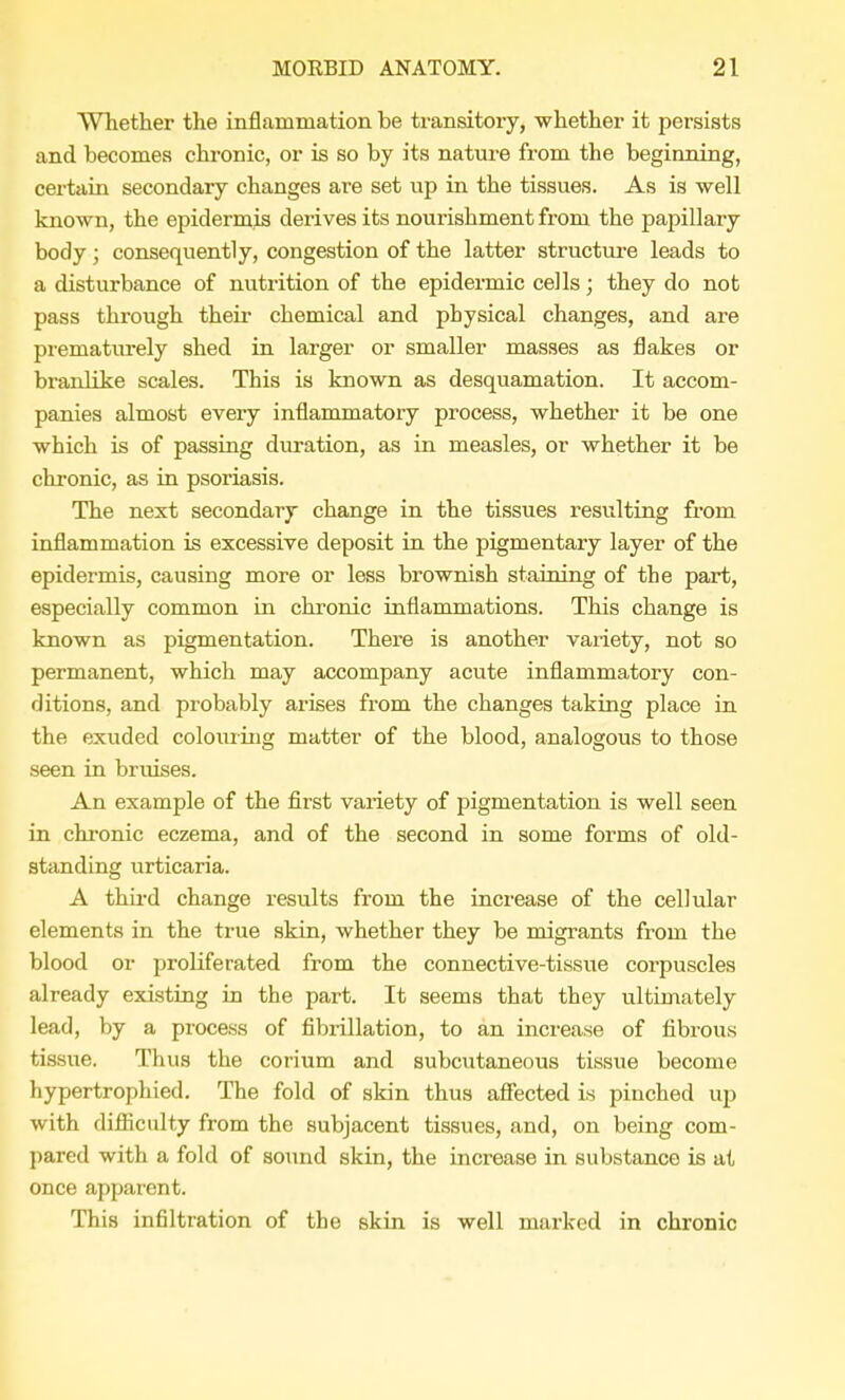 Whether the inflammation be transitory, whether it persists and becomes chronic, or is so by its nature from the beginning, certain secondary changes are set up in the tissues. As is well known, the epidermis derives its nourishment from the papillary body; consequently, congestion of the latter structure leads to a disturbance of nutrition of the epidermic cells; they do not pass through their chemical and physical changes, and are prematurely shed in larger or smaller masses as flakes or branlike scales. This is known as desquamation. It accom- panies almost every inflammatory process, whether it be one which is of passing duration, as in measles, or whether it be chronic, as in psoriasis. The next secondary change in the tissues resulting from inflammation is excessive deposit in the pigmentary layer of the epidermis, causing more or less brownish staining of the part, especially common in chronic inflammations. This change is known as pigmentation. There is another variety, not so permanent, which may accompany acute inflammatory con- ditions, and probably arises from the changes taking place in the exuded colouring matter of the blood, analogous to those seen in bruises. An example of the first variety of pigmentation is well seen in chronic eczema, and of the second in some forms of old- standing urticaria. A third change results from the increase of the cellular elements in the true skin, whether they be migrants from the blood or proliferated from the connective-tissue corpuscles already existing in the part. It seems that they ultimately lead, by a process of fibrillation, to an increase of fibrous tissue. Thus the corium and subcutaneous tissue become hypertrophied. The fold of skin thus affected is pinched up with difficulty from the subjacent tissues, and, on being com- pared with a fold of sound skin, the increase in substance is at once apparent. This infiltration of the skin is well marked in chronic