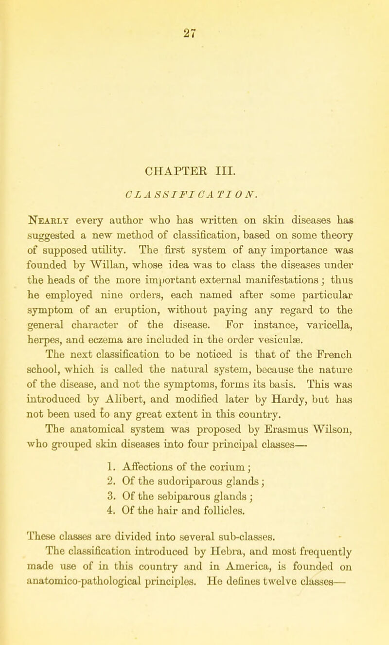 CHAPTER III. CLASSTFICA TIOJST. Nearly every author who has written on skin diseases has suggested a new method of classification, based on some theory of supposed utility. The first system of any importance was founded by Willan, whose idea was to class the diseases under the heads of the more important external manifestations ; thus he employed nine orders, each named after some particular symptom of an eruption, without paying any regard to the general character of the disease. For instance, varicella, herpes, and eczema are included in the order vesicula?. The next classification to be noticed is that of the French school, which is called the natural system, because the nature of the disease, and not the symptoms, forms its basis. This was introduced by Alibert, and modified later by Hardy, but has not been used to any great extent in this country. The anatomical system was proposed by Erasmus Wilson, who grouped skin diseases into four principal classes— 1. Affections of the corium; 2. Of the sudoriparous glands; 3. Of the sebiparous glands ; 4. Of the hair and follicles. These classes are divided into several sub-classes. The classification introduced by Hebra, and most frequently made use of in this country and in America, is founded on anatomico-pathological principles. Ho defines twelve classes—