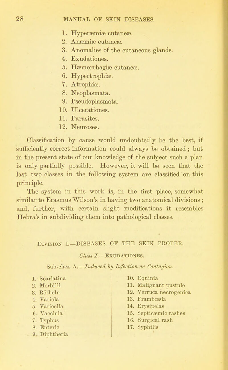 1. Hyperaemiae cutaneae. 2. Anaemiae cutaneae. 3. Anomalies of the cutaneous glands. 4. Exudationes. 5. Haemorrhagiae cutaneae. 6. Hypertrophiae. 7. Atrophias. 8. Neoplasmata. 9. Pseudoplasmata. 10. Ulcerationes. 11. Parasites. 12. Neuroses. Classification by cause would undoubtedly be the best, if sufficiently correct information could always be obtained; but in the present state of our knowledge of the subject such a plan is only partially possible. However, it will be seen that the last two classes in the following system are classified on this principle. The system in this work is, in the first place, somewhat similar to Erasmus Wilson's in having two anatomical divisions; and, further, with certain slight modifications it resembles Hebra's in subdividing them into pathological classes. Division I.—DISEASES OF THE SKIN PEOPER. Class 7.—Exudationes. Sub-class A.—Induced by Infection, or Contagion. 1. Scarlatina 2. Morbilli 3. Rotheln 4. Variola 5. Varicella 6. Vaccinia 7. Typhus 8. Enteric 9. Diphtheria 10. Equinia 11. Malignant pustule 12. Verruca necrogenica 13. Framboesia 14. Erysipelas 15. Septicfemic rashes 16. Surgical rash 17. Syphilis