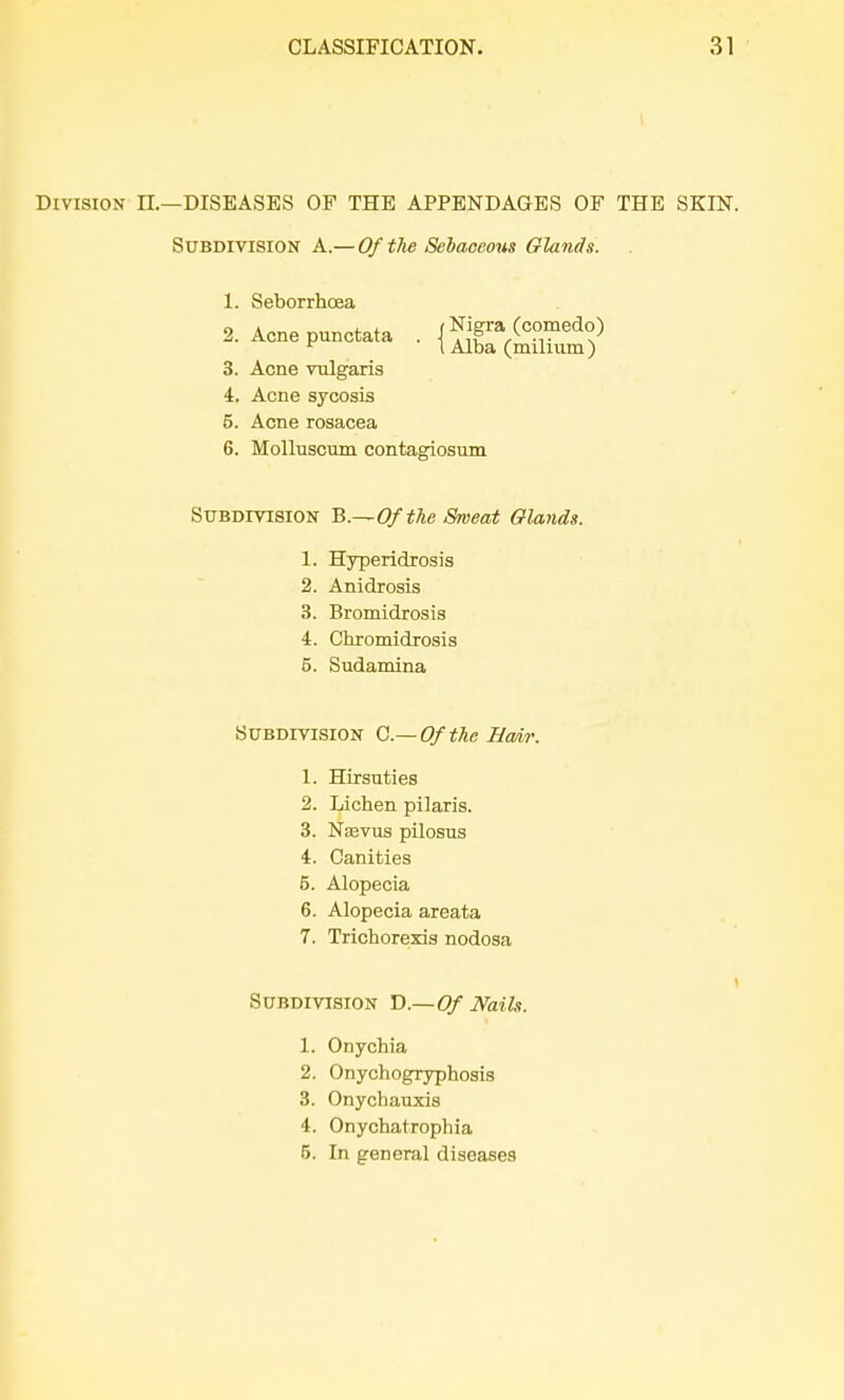 Division II.—DISEASES OF THE APPENDAGES OF THE SKIN. Subdivision A.— Of the Sebaceous Glands. 1. Seborrhoea 2. Acne punctata . {^nX^ 3. Acne vulgaris 4. Acne sycosis 5. Acne rosacea 6. Molluscum contagiosum Subdivision B.~ Of the Sweat Glands. 1. Hyperidrosis 2. Anidrosis 3. Bromidrosis 4. Chromidrosis 5. Sudamina Subdivision O—Of the Hair. 1. Hirsuties 2. Lichen pilaris. 3. Nasvus pilosus 4. Canities 5. Alopecia 6. Alopecia areata 7. Trichorexis nodosa Subdivision D— Of Nails. 1. Onychia 2. Onychogryphosis 3. Onychauxis 4. Onychatrophia 5. In general diseases