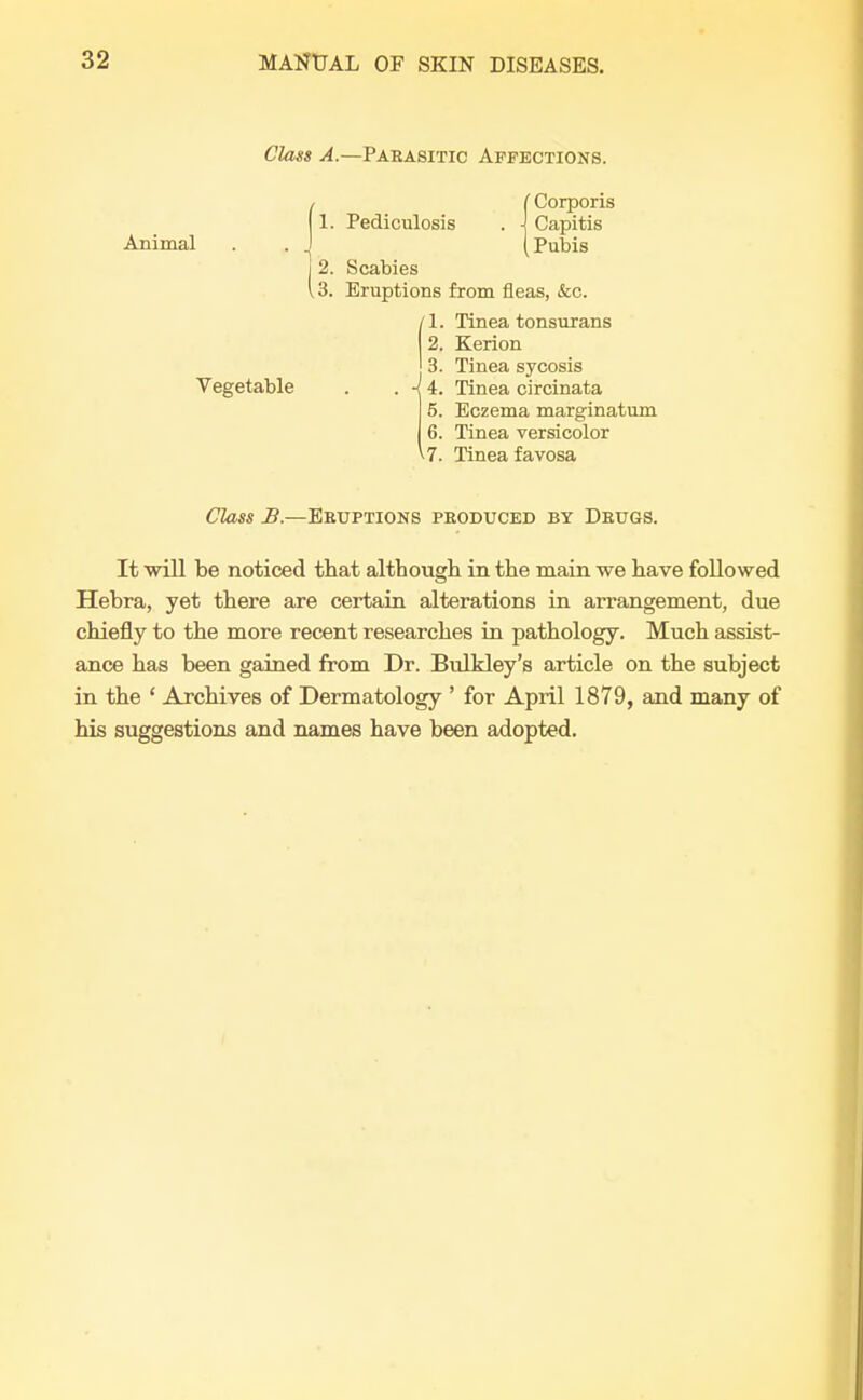 Class A.—Parasitic Affections. Animal 1 Vegetable C Corporis 1. Pediculosis . \ Capitis (Pubis 2. Scabies 3. Eruptions from fleas, &c. 1. Tinea tonsurans 2. Kerion 3. Tinea sycosis -i 4. Tinea circinata 5. Eczema marginatum 6. Tinea versicolor ^•7. Tinea favosa Class B.—Eruptions produced by Drugs. It will be noticed that although in the main we have followed Hebra, yet there are certain alterations in arrangement, due chiefly to the more recent researches in pathology. Much assist- ance has been gained from Dr. Bulkley's article on the subject in the ' Archives of Dermatology ' for April 1879, and many of his suggestions and names have been adopted.