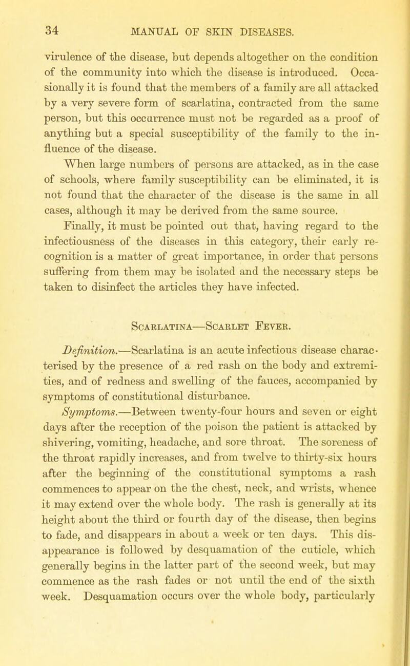 virulence of the disease, but depends altogether on the condition of the community into which the disease is introduced. Occa- sionally it is found that the members of a family are all attacked by a very severe form of scarlatina, contracted from the same person, but this occurrence must not be regarded as a proof of anything but a special susceptibility of the family to the in- fluence of the disease. When large numbers of persons are attacked, as in the case of schools, where family susceptibility can be eliminated, it is not found that the character of the disease is the same in all cases, although it may be derived from the same source. Finally, it must be pointed out that, having regard to the infectiousness of the diseases in this category, their early re- cognition is a matter of great importance, in order that persons suffering from them may be isolated and the necessary steps be taken to disinfect the articles they have infected. Scarlatina—Scarlet Fever. Definition.—Scarlatina is an acute infectious disease charac- terised by the presence of a red rash on the body and extremi- ties, and of redness and swelling of the fauces, accompanied by symptoms of constitutional disturbance. Symptoms.—Between twenty-four hours and seven or eight days after the reception of the poison the patient is attacked by shivering, vomiting, headache, and sore throat. The soreness of the throat rapidly increases, and from twelve to thirty-six hours after the beginning of the constitutional symptoms a rash commences to appear on the the chest, neck, and wrists, whence it may extend over the whole body. The rash is generally at its height about the third or fourth day of the disease, then begins to fade, and disappears in about a week or ten days. This dis- appearance is followed by desquamation of the cuticle, which generally begins in the latter part of the second week, but may commence as the rash fades or not until the end of the sixth week. Desquamation occurs over the whole body, particularly
