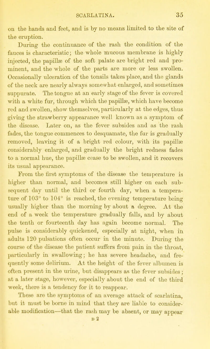 on the hands and feet, and is by no means limited to the site of the eruption. During the continuance of the rash the condition of the fauces is characteristic; the whole niucous membrane is highly- injected, the papillae of the soft palate are bright red and pro- minent, and the whole of the parts are more or less swollen. Occasionally ulceration of the tonsils takes place, and the glands of the neck are nearly always somewhat enlarged, and sometimes suppurate. The tongue at an early stage of the fever is covered with a white fur, through which the papillse, which have become red and swollen, show themselves, particularly at the edges, thus giving the strawberry appearance well known as a symptom of the disease. Later on, as the fever subsides and as the rash fades, the tongue commences to desquamate, the fur is gradually removed, leaving it of a bright red colour, with its papillse considerably enlarged, and gradually the bright redness fades to a normal hue, the papilla? cease to be swollen, and it recovers its usual appearance. From the first symptoms of the disease the temperature is higher than normal, and becomes still higher on each sub- sequent clay until the third or fourth day, when a tempera- ture of 103° to 104° is reached, the evening temperature being usually higher than the morning by about a degree. At the end of a week the temperature gradually falls, and by about the tenth or fourteenth day has again become normal. The pulse is considerably quickened, especially at night, when in adults 120 pulsations often occur in the minute. During the course of the disease the patient suffers from pain in the throat, particularly in swallowing; he has severe headache, and fre- quently some delirium. At the height of the fever albumen is often present in the urine, but disappears as the fever subsides; at a later stage, however, especially about the end of the third week, there is a tendency for it to reappear. These are the symptoms of an average attack of scarlatina, but it must be borne in mind that they are liable to consider- able modification—that the rash may be absent, or may appear d 2