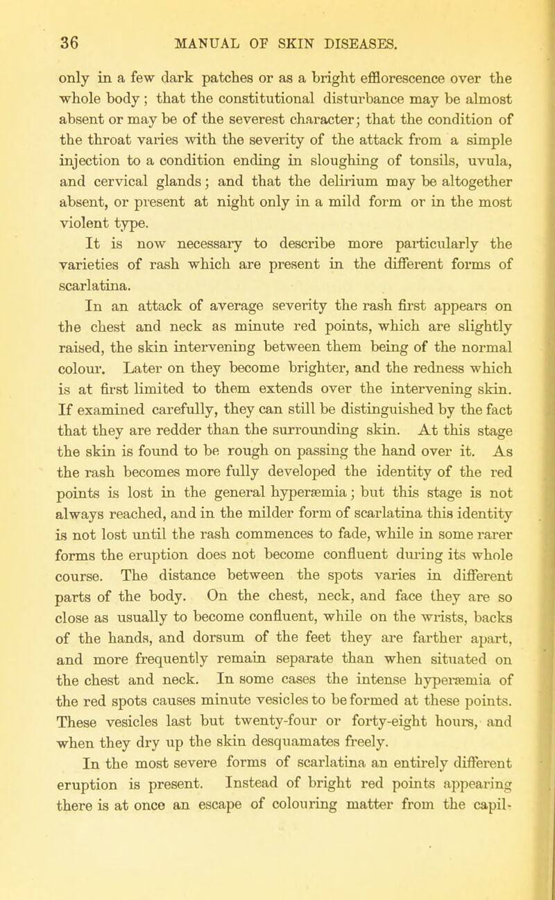 only in a few dark patches or as a bright efflorescence over the whole body ; that the constitutional disturbance may be almost absent or may be of the severest character; that the condition of the throat varies with the severity of the attack from a simple injection to a condition ending in sloughing of tonsils, uvula, and cervical glands; and that the delirium may be altogether absent, or present at night only in a mild form or in the most violent type. It is now necessary to describe more particularly the varieties of rash which are present in the different forms of scarlatina. In an attack of average severity the rash first appears on the chest and neck as minute red points, which are slightly raised, the skin intervening between them being of the normal colour. Later on they become brighter, and the redness which is at first limited to them extends over the intervening skin. If examined carefully, they can still be distinguished by the fact that they are redder than the surrounding skin. At this stage the skin is found to be rough on passing the hand over it. As the rash becomes more fully developed the identity of the red points is lost in the general hyperemia; but this stage is not always reached, and in the milder form of scarlatina this identity is not lost until the rash commences to fade, while in some rarer forms the eruption does not become confluent during its whole course. The distance between the spots varies in different parts of the body. On the chest, neck, and face they are so close as usually to become confluent, while on the wrists, backs of the hands, and dorsum of the feet they are farther apart, and more frequently remain separate than when situated on the chest and neck. In some cases the intense hyperemia of the red spots causes minute vesicles to be formed at these points. These vesicles last but twenty-four or forty-eight hours, and when they dry up the skin desquamates freely. In the most severe forms of scarlatina an entirely different eruption is present. Instead of bright red points appearing there is at onco an escape of colouring matter from the capil-